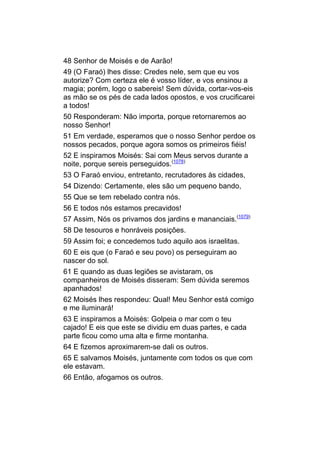 48 Senhor de Moisés e de Aarão!
49 (O Faraó) lhes disse: Credes nele, sem que eu vos
autorize? Com certeza ele é vosso líder, e vos ensinou a
magia; porém, logo o sabereis! Sem dúvida, cortar-vos-eis
as mão se os pés de cada lados opostos, e vos crucificarei
a todos!
50 Responderam: Não importa, porque retornaremos ao
nosso Senhor!
51 Em verdade, esperamos que o nosso Senhor perdoe os
nossos pecados, porque agora somos os primeiros fiéis!
52 E inspiramos Moisés: Sai com Meus servos durante a
noite, porque sereis perseguidos.(1078)
53 O Faraó enviou, entretanto, recrutadores às cidades,
54 Dizendo: Certamente, eles são um pequeno bando,
55 Que se tem rebelado contra nós.
56 E todos nós estamos precavidos!
57 Assim, Nós os privamos dos jardins e mananciais.(1079)
58 De tesouros e honráveis posições.
59 Assim foi; e concedemos tudo aquilo aos israelitas.
60 E eis que (o Faraó e seu povo) os perseguiram ao
nascer do sol.
61 E quando as duas legiões se avistaram, os
companheiros de Moisés disseram: Sem dúvida seremos
apanhados!
62 Moisés lhes respondeu: Qual! Meu Senhor está comigo
e me iluminará!
63 E inspiramos a Moisés: Golpeia o mar com o teu
cajado! E eis que este se dividiu em duas partes, e cada
parte ficou como uma alta e firme montanha.
64 E fizemos aproximarem-se dali os outros.
65 E salvamos Moisés, juntamente com todos os que com
ele estavam.
66 Então, afogamos os outros.
 