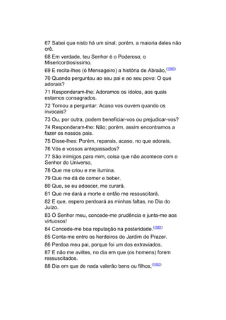 67 Sabei que nisto há um sinal; porém, a maioria deles não
crê.
68 Em verdade, teu Senhor é o Poderoso, o
Misericordiosíssimo.
69 E recita-lhes (ó Mensageiro) a história de Abraão,(1080)
70 Quando perguntou ao seu pai e ao seu povo: O que
adorais?
71 Responderam-lhe: Adoramos os ídolos, aos quais
estamos consagrados.
72 Tornou a perguntar: Acaso vos ouvem quando os
invocais?
73 Ou, por outra, podem beneficiar-vos ou prejudicar-vos?
74 Responderam-lhe: Não; porém, assim encontramos a
fazer os nossos pais.
75 Disse-lhes: Porém, reparais, acaso, no que adorais,
76 Vós e vossos antepassados?
77 São inimigos para mim, coisa que não acontece com o
Senhor do Universo,
78 Que me criou e me ilumina.
79 Que me dá de comer e beber.
80 Que, se eu adoecer, me curará.
81 Que me dará a morte e então me ressuscitará.
82 E que, espero perdoará as minhas faltas, no Dia do
Juízo.
83 Ó Senhor meu, concede-me prudência e junta-me aos
virtuosos!
84 Concede-me boa reputação na posteridade.(1081)
85 Conta-me entre os herdeiros do Jardim do Prazer.
86 Perdoa meu pai, porque foi um dos extraviados.
87 E não me aviltes, no dia em que (os homens) forem
ressuscitados.
88 Dia em que de nada valerão bens ou filhos,(1082)
 