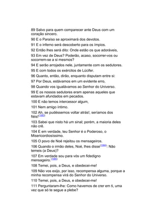 89 Salvo para quem comparecer ante Deus com um
coração sincero.
90 E o Paraíso se aproximará dos devotos.
91 E o inferno será descoberto para os ímpios.
92 Então lhes será dito: Onde estão os que adoráveis,
93 Em vez de Deus? Poderão, acaso, socorrer-vos ou
socorrem-se a si mesmos?
94 E serão arrojados nele, juntamente com os sedutores.
95 E com todos os exércitos de Lúcifer.
96 Quanto, então, dirão, enquanto disputam entre si:
97 Por Deus, estávamos em um evidente erro,
98 Quando vos igualávamos ao Senhor do Universo.
99 E os nossos sedutores eram apenas aqueles que
estavam afundados em pecados.
100 E não temos intercessor algum,
101 Nem amigo íntimo.
102 Ah, se pudéssemos voltar atrás!, seríamos dos
fiéis!(1083)
103 Sabei que nisto há um sinal; porém, a maioria deles
não crê.
104 E em verdade, teu Senhor é o Poderoso, o
Misericordiosíssimo.
105 O povo de Noé rejeitou os mensageiros.
106 Quando o irmão deles, Noé, lhes disse(1084): Não
temeis (a Deus)?
107 Em verdade sou para vós um fidedigno
mensageiro.(1085)
108 Temei, pois, a Deus, e obedecei-me!
109 Não vos exijo, por isso, recompensa alguma, porque a
minha recompensa virá do Senhor do Universo.
110 Temei, pois, a Deus, e obedecei-me!
111 Perguntaram-lhe: Como havemos de crer em ti, uma
vez que só te segue a plebe?
 