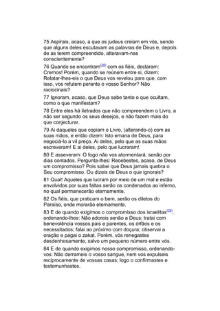 75 Aspirais, acaso, a que os judeus creiam em vós, sendo
que alguns deles escutavam as palavras de Deus e, depois
de as terem compreendido, alteravam-nas
conscientemente?
76 Quando se encontram(28) com os fiéis, declaram:
Cremos! Porém, quando se reúnem entre si, dizem:
Relatar-lhes-eis o que Deus vos revelou para que, com
isso, vos refutem perante o vosso Senhor? Não
raciocinais?
77 Ignoram, acaso, que Deus sabe tanto o que ocultam,
como o que manifestam?
78 Entre eles há iletrados que não compreendem o Livro, a
não ser segundo os seus desejos, e não fazem mais do
que conjecturar.
79 Ai daqueles que copiam o Livro, (alterando-o) com as
suas mãos, e então dizem: Isto emana de Deus, para
negociá-lo a vil preço. Ai deles, pelo que as suas mãos
escreveram! E ai deles, pelo que lucraram!
80 E asseveram: O fogo não vos atormentará, senão por
dias contados. Pergunta-lhes: Recebestes, acaso, de Deus
um compromisso? Pois sabei que Deus jamais quebra o
Seu compromisso. Ou dizeis de Deus o que ignorais?
81 Qual! Aqueles que lucram por meio de um mal e estão
envolvidos por suas faltas serão os condenados ao inferno,
no qual permanecerão eternamente.
82 Os fiéis, que praticam o bem, serão os diletos do
Paraíso, onde morarão eternamente.
83 E de quando exigimos o compromisso dos israelitas(29),
ordenando-lhes: Não adoreis senão a Deus; tratai com
benevolência vossos pais e parentes, os órfãos e os
necessitados; falai ao próximo com doçura; observai a
oração e pagai o zakat. Porém, vós renegastes
desdenhosamente, salvo um pequeno número entre vós.
84 E de quando exigimos nosso compromisso, ordenando-
vos: Não derrameis o vosso sangue, nem vos expulseis
reciprocamente de vossas casas; logo o confirmastes e
testemunhastes.
 