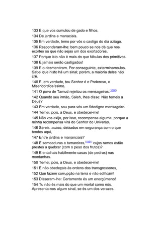133 E que vos cumulou de gado e filhos,
134 De jardins e manaciais.
135 Em verdade, temo por vós o castigo do dia aziago.
136 Responderam-lhe: bem pouco se nos dá que nos
exortes ou que não sejas um dos exortadores,
137 Porque isto não é mais do que fábulas dos primitivos.
138 E jamais serão castigados!
139 E o desmentiram. Por conseguinte, exterminamo-los.
Sabei que nisto há um sinal; porém, a maioria deles não
crê.
140 E, em verdade, teu Senhor é o Poderoso, o
Misericordiosíssimo.
141 O povo de Tamud rejeitou os mensageiros.(1090)
142 Quando seu irmão, Sáleh, lhes disse: Não temeis a
Deus?
143 Em verdade, sou para vós um fidedigno mensageiro.
144 Temei, pois, a Deus, e obedecei-me!
145 Não vos exijo, por isso, recompensa alguma, porque a
minha recompensa virá do Senhor do Universo.
146 Sereis, acaso, deixados em segurança com o que
tendes aqui,
147 Entre jardins e mananciais?
148 E semeaduras e tamareiras,(1091) cujos ramos estão
prestes a quebrar (com o peso dos frutos)?
149 E entalhais habilmente casas (de pedras) nas
montanhas.
150 Temei, pois, a Deus, e obedecei-me!
151 E não obedeçais às ordens dos transgressores,
152 Que fazem corrupção na terra e não edificam!
153 Disseram-lhe: Certamente és um energúmeno!
154 Tu não és mais do que um mortal como nós.
Apresenta-nos algum sinal, se és um dos verazes.
 
