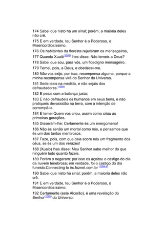 174 Sabei que nisto há um sinal; porém, a maioria deles
não crê.
175 E em verdade, teu Senhor é o Poderoso, o
Misericordiosíssimo.
176 Os habitantes da floresta rejeitaram os mensageiros,
177 Quando Xuaib(1093) lhes disse: Não temeis a Deus?
178 Sabei que sou, para vós, um fidedigno mensageiro.
179 Temei, pois, a Deus, e obedecei-me.
180 Não vos exijo, por isso, recompensa alguma, porque a
minha recompensa virá do Senhor do Universo.
181 Sede leais na medida, e não sejais dos
defraudadores.(1094)
182 E pesai com a balança justa;
183 E não defraudeis os humanos em seus bens, e não
pratiqueis devassidão na terra, com a intenção de
corrompê-la.
184 E temei Quem vos criou, assim como criou as
primeiras gerações.
185 Disseram-lhe: Certamente és um energúmeno!
186 Não és senão um mortal como nós, e pensamos que
és um dos tantos mentirosos.
187 Faze, pois, com que caia sobre nós um fragmento dos
céus, se és um dos verazes!
188 (Xuaib) lhes disse: Meu Senhor sabe melhor do que
ninguém tudo quanto fazeis.
189 Porém o negaram: por isso os açoitou o castigo do dia
da nuvem tenebrosa; em verdade, foi o castigo do dia
funesto.Connecting to irc.foznet.com.br (1094-a)
190 Sabei que nisto há sinal; porém, a maioria deles não
crê.
191 E em verdade, teu Senhor é o Poderoso, o
Misericordiosíssimo.
192 Certamente (este Alcorão), é uma revelação do
Senhor(1095) do Universo.
 