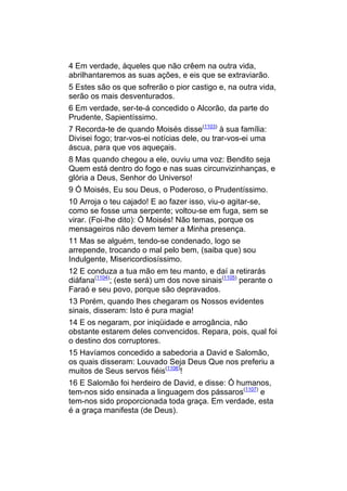 4 Em verdade, àqueles que não crêem na outra vida,
abrilhantaremos as suas ações, e eis que se extraviarão.
5 Estes são os que sofrerão o pior castigo e, na outra vida,
serão os mais desventurados.
6 Em verdade, ser-te-á concedido o Alcorão, da parte do
Prudente, Sapientíssimo.
7 Recorda-te de quando Moisés disse(1103) à sua família:
Divisei fogo; trar-vos-ei notícias dele, ou trar-vos-ei uma
áscua, para que vos aqueçais.
8 Mas quando chegou a ele, ouviu uma voz: Bendito seja
Quem está dentro do fogo e nas suas circunvizinhanças, e
glória a Deus, Senhor do Universo!
9 Ó Moisés, Eu sou Deus, o Poderoso, o Prudentíssimo.
10 Arroja o teu cajado! E ao fazer isso, viu-o agitar-se,
como se fosse uma serpente; voltou-se em fuga, sem se
virar. (Foi-lhe dito): Ó Moisés! Não temas, porque os
mensageiros não devem temer a Minha presença.
11 Mas se alguém, tendo-se condenado, logo se
arrepende, trocando o mal pelo bem, (saiba que) sou
Indulgente, Misericordiosíssimo.
12 E conduza a tua mão em teu manto, e daí a retirarás
diáfana(1104); (este será) um dos nove sinais(1105) perante o
Faraó e seu povo, porque são depravados.
13 Porém, quando lhes chegaram os Nossos evidentes
sinais, disseram: Isto é pura magia!
14 E os negaram, por iniqüidade e arrogância, não
obstante estarem deles convencidos. Repara, pois, qual foi
o destino dos corruptores.
15 Havíamos concedido a sabedoria a David e Salomão,
os quais disseram: Louvado Seja Deus Que nos preferiu a
muitos de Seus servos fiéis(1106)!
16 E Salomão foi herdeiro de David, e disse: Ó humanos,
tem-nos sido ensinada a linguagem dos pássaros(1107) e
tem-nos sido proporcionada toda graça. Em verdade, esta
é a graça manifesta (de Deus).
 