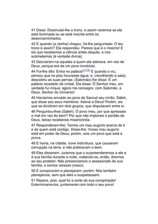 41 Disse: Dissimulai-lhe o trono, e assim veremos se ela
está iluminada ou se está inscrita entre os
desencaminhados.
42 E quando (a rainha) chegou, foi-lhe perguntado: O teu
trono é assim? Ela respondeu: Parece que é o mesmo! E
eis que recebemos a ciência antes daquilo, e nos
submetemos (à vontade divina).
43 Desviaram-na aqueles a quem ela adorava, em vez de
Deus, porque era de um povo incrédulo.
44 Foi-lhe dito: Entra no palácio!(1116) E quando o viu,
pensou que no piso houvesse água; e, (recolhendo a saia),
descobriu as suas pernas; (Salomão) lhe disse: É um
palácio revestido de cristal. Ela disse: Ó Senhor meu, em
verdade fui iníqua; agora me consagro, com Salomão, a
Deus, Senhor do Universo!
45 Havíamos enviado ao povo de Samud seu irmão, Sáleh,
que disse aos seus membros: Adorai a Deus! Porém, eis
que se dividiram em dois grupos, que disputavam entre si.
46 Perguntou-lhes (Sáleh): Ó povo meu, por que apressais
o mal em vez do bem? Por que não implorais o perdão de
Deus, talvez recebereis misericórdia.
47 Responderam-lhe: Temos um mau augúrio acerca de ti
e de quem está contigo. Disse-lhe: Vosso mau augúrio
está em poder de Deus; porém, sois um povo que está à
prova.
48 E havia, na cidade, nove indivíduos, que causaram
corrupção na terra, e não praticavam o bem.
49 Eles disseram: Juramos que o surpreenderemos a ele e
à sua família durante a noite, matando-os; então, diremos
ao seu protetor: Não presenciamos o assassinato de sua
família, e somos verazes (nisso).
50 E conspiraram e planejaram; porém, Nós também
planejamos, sem que eles o suspeitassem.
51 Repara, pois, qual foi a sorte da sua conspiração!
Exterminamo-los, juntamente com todo o seu povo!
 
