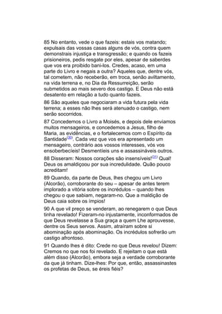 85 No entanto, vede o que fazeis: estais vos matando;
expulsais das vossas casas alguns de vós, contra quem
demonstrais injustiça e transgressão; e quando os fazeis
prisioneiros, pedis resgate por eles, apesar de saberdes
que vos era proibido bani-los. Credes, acaso, em uma
parte do Livro e negais a outra? Aqueles que, dentre vós,
tal cometem, não receberão, em troca, senão aviltamento,
na vida terrena e, no Dia da Ressurreição, serão
submetidos ao mais severo dos castigo. E Deus não está
desatento em relação a tudo quanto fazeis.
86 São aqueles que negociaram a vida futura pela vida
terrena; a esses não lhes será atenuado o castigo, nem
serão socorridos.
87 Concedemos o Livro a Moisés, e depois dele enviamos
muitos mensageiros, e concedemos a Jesus, filho de
Maria, as evidências, e o fortalecemos com o Espírito da
Santidade(30). Cada vez que vos era apresentado um
mensageiro, contrário aos vossos interesses, vós vos
ensoberbecíeis! Desmentíeis uns e assassináveis outros.
88 Disseram: Nossos corações são insensíveis!(31) Qual!
Deus os amaldiçoou por sua incredulidade. Quão pouco
acreditam!
89 Quando, da parte de Deus, lhes chegou um Livro
(Alcorão), corroborante do seu – apesar de antes terem
implorado a vitória sobre os incrédulos – quando lhes
chegou o que sabiam, negaram-no. Que a maldição de
Deus caia sobre os ímpios!
90 A que vil preço se venderam, ao renegarem o que Deus
tinha revelado! Fizeram-no injustamente, inconformados de
que Deus revelasse a Sua graça a quem Lhe aprouvesse,
dentre os Seus servos. Assim, atraíram sobre si
abominação após abominação. Os incrédulos sofrerão um
castigo afrontoso.
91 Quando lhes é dito: Crede no que Deus revelou! Dizem:
Cremos no que nos foi revelado. E rejeitam o que está
além disso (Alcorão), embora seja a verdade corroborante
da que já tinham. Dize-lhes: Por que, então, assassinastes
os profetas de Deus, se éreis fiéis?
 