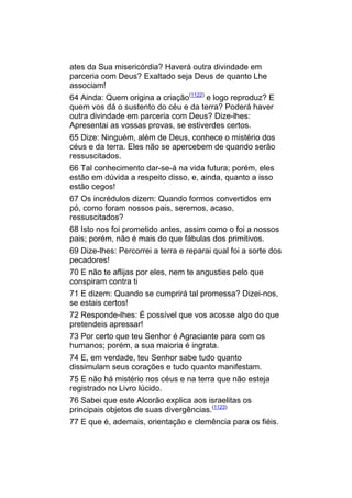 ates da Sua misericórdia? Haverá outra divindade em
parceria com Deus? Exaltado seja Deus de quanto Lhe
associam!
64 Ainda: Quem origina a criação(1122) e logo reproduz? E
quem vos dá o sustento do céu e da terra? Poderá haver
outra divindade em parceria com Deus? Dize-lhes:
Apresentai as vossas provas, se estiverdes certos.
65 Dize: Ninguém, além de Deus, conhece o mistério dos
céus e da terra. Eles não se apercebem de quando serão
ressuscitados.
66 Tal conhecimento dar-se-á na vida futura; porém, eles
estão em dúvida a respeito disso, e, ainda, quanto a isso
estão cegos!
67 Os incrédulos dizem: Quando formos convertidos em
pó, como foram nossos pais, seremos, acaso,
ressuscitados?
68 Isto nos foi prometido antes, assim como o foi a nossos
pais; porém, não é mais do que fábulas dos primitivos.
69 Dize-lhes: Percorrei a terra e reparai qual foi a sorte dos
pecadores!
70 E não te aflijas por eles, nem te angusties pelo que
conspiram contra ti
71 E dizem: Quando se cumprirá tal promessa? Dizei-nos,
se estais certos!
72 Responde-lhes: É possível que vos acosse algo do que
pretendeis apressar!
73 Por certo que teu Senhor é Agraciante para com os
humanos; porém, a sua maioria é ingrata.
74 E, em verdade, teu Senhor sabe tudo quanto
dissimulam seus corações e tudo quanto manifestam.
75 E não há mistério nos céus e na terra que não esteja
registrado no Livro lúcido.
76 Sabei que este Alcorão explica aos israelitas os
principais objetos de suas divergências.(1123)
77 E que é, ademais, orientação e clemência para os fiéis.
 