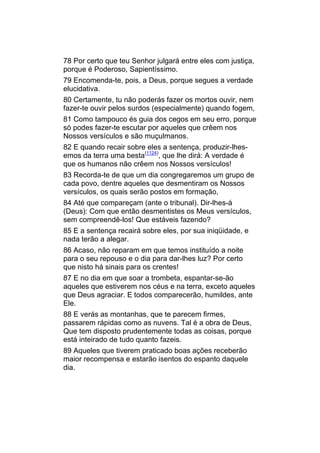 78 Por certo que teu Senhor julgará entre eles com justiça,
porque é Poderoso, Sapientíssimo.
79 Encomenda-te, pois, a Deus, porque segues a verdade
elucidativa.
80 Certamente, tu não poderás fazer os mortos ouvir, nem
fazer-te ouvir pelos surdos (especialmente) quando fogem,
81 Como tampouco és guia dos cegos em seu erro, porque
só podes fazer-te escutar por aqueles que crêem nos
Nossos versículos e são muçulmanos.
82 E quando recair sobre eles a sentença, produzir-lhes-
emos da terra uma besta(1124), que lhe dirá: A verdade é
que os humanos não crêem nos Nossos versículos!
83 Recorda-te de que um dia congregaremos um grupo de
cada povo, dentre aqueles que desmentiram os Nossos
versículos, os quais serão postos em formação,
84 Até que compareçam (ante o tribunal). Dir-lhes-á
(Deus): Com que então desmentistes os Meus versículos,
sem compreendê-los! Que estáveis fazendo?
85 E a sentença recairá sobre eles, por sua iniqüidade, e
nada terão a alegar.
86 Acaso, não reparam em que temos instituído a noite
para o seu repouso e o dia para dar-lhes luz? Por certo
que nisto há sinais para os crentes!
87 E no dia em que soar a trombeta, espantar-se-ão
aqueles que estiverem nos céus e na terra, exceto aqueles
que Deus agraciar. E todos comparecerão, humildes, ante
Ele.
88 E verás as montanhas, que te parecem firmes,
passarem rápidas como as nuvens. Tal é a obra de Deus,
Que tem disposto prudentemente todas as coisas, porque
está inteirado de tudo quanto fazeis.
89 Aqueles que tiverem praticado boas ações receberão
maior recompensa e estarão isentos do espanto daquele
dia.
 