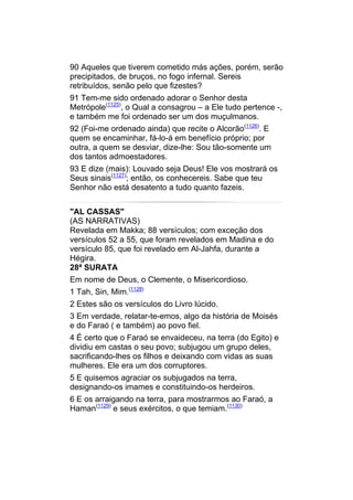 90 Aqueles que tiverem cometido más ações, porém, serão
precipitados, de bruços, no fogo infernal. Sereis
retribuídos, senão pelo que fizestes?
91 Tem-me sido ordenado adorar o Senhor desta
Metrópole(1125), o Qual a consagrou – a Ele tudo pertence -,
e também me foi ordenado ser um dos muçulmanos.
92 (Foi-me ordenado ainda) que recite o Alcorão(1126). E
quem se encaminhar, fá-lo-á em benefício próprio; por
outra, a quem se desviar, dize-lhe: Sou tão-somente um
dos tantos admoestadores.
93 E dize (mais): Louvado seja Deus! Ele vos mostrará os
Seus sinais(1127); então, os conhecereis. Sabe que teu
Senhor não está desatento a tudo quanto fazeis.


"AL CASSAS"
(AS NARRATIVAS)
Revelada em Makka; 88 versículos; com exceção dos
versículos 52 a 55, que foram revelados em Madina e do
versículo 85, que foi revelado em Al-Jahfa, durante a
Hégira.
28ª SURATA
Em nome de Deus, o Clemente, o Misericordioso.
1 Tah, Sin, Mim.(1128)
2 Estes são os versículos do Livro lúcido.
3 Em verdade, relatar-te-emos, algo da história de Moisés
e do Faraó ( e também) ao povo fiel.
4 É certo que o Faraó se envaideceu, na terra (do Egito) e
dividiu em castas o seu povo; subjugou um grupo deles,
sacrificando-lhes os filhos e deixando com vidas as suas
mulheres. Ele era um dos corruptores.
5 E quisemos agraciar os subjugados na terra,
designando-os imames e constituindo-os herdeiros.
6 E os arraigando na terra, para mostrarmos ao Faraó, a
Haman(1129) e seus exércitos, o que temiam.(1130)
 