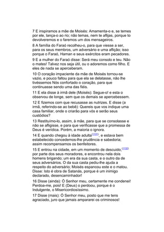 7 E inspiramos a mãe de Moisés: Amamenta-o e, se temes
por ele, lança-o ao rio; não temas, nem te aflijas, porque to
devolveremos e o faremos um dos mensageiros.
8 A família do Faraó recolheu-o, para que viesse a ser,
para os seus membros, um adversário e uma aflição; isso
porque o Faraó, Haman e seus exércitos eram pecadores.
9 E a mulher do Faraó disse: Será meu consolo e teu. Não
o mates! Talvez nos seja útil, ou o adoremos como filho. E
eles de nada se aperceberam.
10 O coração impaciente da mãe de Moisés tornou-se
vazio, e pouco faltou para que ela se delatasse, não lhe
tivéssemos Nós confortado o coração, para que
continuasse sendo uma das fiéis.
11 E ela disse à irmã dele (Moisés): Segue-o! e esta o
observou de longe, sem que os demais se apercebessem.
12 E fizemos com que recusasse as nutrizes. E disse (a
irmã, referindo-se ao bebê): Quereis que vos indique uma
casa familiar, onde o criarão para vós e serão seus
custódios?
13 Restituímo-lo, assim, à mãe, para que se consolasse e
não se afligisse, e para que verificasse que a promessa de
Deus é verídica. Porém, a maioria o ignora.
14 E quando chegou à idade adulta(1131), e estava bem
estabelecido concedemos-lhe prudência e sabedoria;
assim recompensamos os benfeitores.
15 E entrou na cidade, em um momento de descuido,(1132)
por parte dos seus moradores, e encontrou nela dois
homens brigando; um era da sua casta, e o outro da de
seus adversários. O da sua casta pediu-lhe ajuda a
respeito do adversário; Moisés espancou este e o matou.
Disse: Isto é obra de Satanás, porque é um inimigo
declarado, desencaminhador!
16 Disse (ainda): Ó Senhor meu, certamente me condenei!
Perdoa-me, pois! E (Deus) o perdoou, porque é o
Indulgente, o Misericordiosíssimo.
17 Disse (mais): Ó Senhor meu, posto que me tens
agraciado, juro que jamais ampararei os criminosos!
 