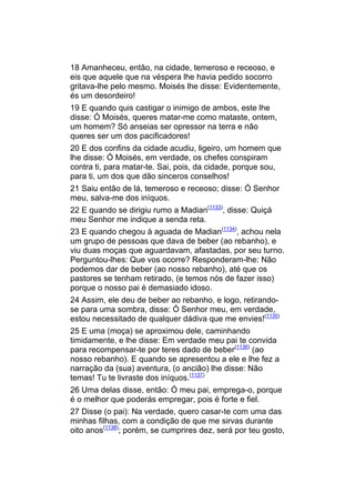 18 Amanheceu, então, na cidade, temeroso e receoso, e
eis que aquele que na véspera lhe havia pedido socorro
gritava-lhe pelo mesmo. Moisés lhe disse: Evidentemente,
és um desordeiro!
19 E quando quis castigar o inimigo de ambos, este lhe
disse: Ó Moisés, queres matar-me como mataste, ontem,
um homem? Só anseias ser opressor na terra e não
queres ser um dos pacificadores!
20 E dos confins da cidade acudiu, ligeiro, um homem que
lhe disse: Ó Moisés, em verdade, os chefes conspiram
contra ti, para matar-te. Sai, pois, da cidade, porque sou,
para ti, um dos que dão sinceros conselhos!
21 Saiu então de lá, temeroso e receoso; disse: Ó Senhor
meu, salva-me dos iníquos.
22 E quando se dirigiu rumo a Madian(1133), disse: Quiçá
meu Senhor me indique a senda reta.
23 E quando chegou à aguada de Madian(1134), achou nela
um grupo de pessoas que dava de beber (ao rebanho), e
viu duas moças que aguardavam, afastadas, por seu turno.
Perguntou-lhes: Que vos ocorre? Responderam-lhe: Não
podemos dar de beber (ao nosso rebanho), até que os
pastores se tenham retirado, (e temos nós de fazer isso)
porque o nosso pai é demasiado idoso.
24 Assim, ele deu de beber ao rebanho, e logo, retirando-
se para uma sombra, disse: Ó Senhor meu, em verdade,
estou necessitado de qualquer dádiva que me envies!(1135)
25 E uma (moça) se aproximou dele, caminhando
timidamente, e lhe disse: Em verdade meu pai te convida
para recompensar-te por teres dado de beber(1136) (ao
nosso rebanho). E quando se apresentou a ele e lhe fez a
narração da (sua) aventura, (o ancião) lhe disse: Não
temas! Tu te livraste dos iníquos.(1137)
26 Uma delas disse, então: Ó meu pai, emprega-o, porque
é o melhor que poderás empregar, pois é forte e fiel.
27 Disse (o pai): Na verdade, quero casar-te com uma das
minhas filhas, com a condição de que me sirvas durante
oito anos(1138); porém, se cumprires dez, será por teu gosto,
 