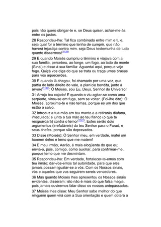 pois não quero obrigar-te e, se Deus quiser, achar-me-ás
entre os justos.
28 Respondeu-lhe: Tal fica combinado entre mim e ti, e,
seja qual for o término que tenha de cumprir, que não
haverá injustiça contra mim. seja Deus testemunha de tudo
quanto dissermos!(1139)
29 E quando Moisés cumpriu o término e viajava com a
sua família, percebeu, ao longe, um fogo, ao lado do monte
(Sinai) e disse à sua família: Aguardai aqui, porque vejo
fogo. Quiçá vos diga do que se trata ou traga umas brasas
para vos aquecerdes.
30 E quando lá chegou, foi chamado por uma voz, que
partia do lado direito do vale, a planície bendita, junto à
árvore(1140): Ó Moisés, sou Eu, Deus, Senhor do Universo!
31 Arroja teu cajado! E quando o viu agitar-se como uma
serpente, virou-se em fuga, sem se voltar. (Foi-lhe dito): Ó
Moisés, aproxima-te e não temas, porque és um dos que
estão a salvo.
32 Introduz a tua mão em teu manto e a retirarás diáfana,
imaculada; e junta a tua mão ao teu flanco (o que te
resguardará) contra o temor(1141). Estes serão dois
argumentos (irrefutáveis) do teu Senhor para o Faraó, e
seus chefes, porque são depravados.
33 Disse (Moisés): Ó Senhor meu, em verdade, matei um
homem deles e temo que me matem!
34 E meu irmão, Aarão, é mais eloqüente do que eu;
envia-o, pois, comigo, como auxiliar, para confirmar-me,
porque temo que me desmintam.
35 Respondeu-lhe: Em verdade, fortalecer-te-emos com
teu irmão; dar-vos-emos tal autoridade, para que eles
jamais possam igualar-se a vós. Com os Nossos sinais,
vós e aqueles que vos seguirem sereis vencedores.
36 Mas quando Moisés lhes apresentou os Nossos sinais
evidentes, disseram: isto não é mais do que falsa magia,
pois jamais ouviremos falar disso os nossos antepassados.
37 Moisés lhes disse: Meu Senhor sabe melhor do que
ninguém quem virá com a Sua orientação e quem obterá a
 