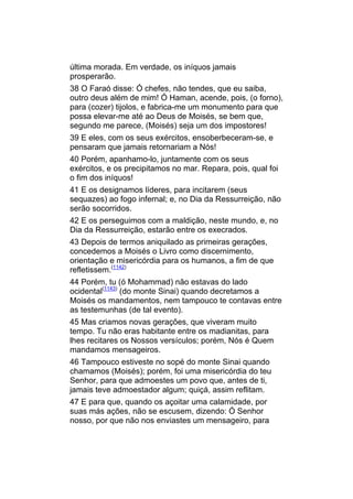 última morada. Em verdade, os iníquos jamais
prosperarão.
38 O Faraó disse: Ó chefes, não tendes, que eu saiba,
outro deus além de mim! Ó Haman, acende, pois, (o forno),
para (cozer) tijolos, e fabrica-me um monumento para que
possa elevar-me até ao Deus de Moisés, se bem que,
segundo me parece, (Moisés) seja um dos impostores!
39 E eles, com os seus exércitos, ensoberbeceram-se, e
pensaram que jamais retornariam a Nós!
40 Porém, apanhamo-lo, juntamente com os seus
exércitos, e os precipitamos no mar. Repara, pois, qual foi
o fim dos iníquos!
41 E os designamos líderes, para incitarem (seus
sequazes) ao fogo infernal; e, no Dia da Ressurreição, não
serão socorridos.
42 E os perseguimos com a maldição, neste mundo, e, no
Dia da Ressurreição, estarão entre os execrados.
43 Depois de termos aniquilado as primeiras gerações,
concedemos a Moisés o Livro como discernimento,
orientação e misericórdia para os humanos, a fim de que
refletissem.(1142)
44 Porém, tu (ó Mohammad) não estavas do lado
ocidental(1143) (do monte Sinai) quando decretamos a
Moisés os mandamentos, nem tampouco te contavas entre
as testemunhas (de tal evento).
45 Mas criamos novas gerações, que viveram muito
tempo. Tu não eras habitante entre os madianitas, para
lhes recitares os Nossos versículos; porém, Nós é Quem
mandamos mensageiros.
46 Tampouco estiveste no sopé do monte Sinai quando
chamamos (Moisés); porém, foi uma misericórdia do teu
Senhor, para que admoestes um povo que, antes de ti,
jamais teve admoestador algum; quiçá, assim reflitam.
47 E para que, quando os açoitar uma calamidade, por
suas más ações, não se escusem, dizendo: Ó Senhor
nosso, por que não nos enviastes um mensageiro, para
 