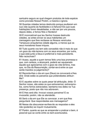 santuário seguro ao qual chegam produtos de toda espécie
como provisão Nossa! Porém, a maioria o ignora.
58 Quantas cidades temos destruído porque exultaram em
sua vida (quanto às facilidades e à fartura)! Eis que suas
habitações foram desabitadas, a não ser por uns poucos,
depois deles, e fomos Nós o Herdeiro!
59 É inconcebível que teu Senhor tivesse destruído
cidades, se antes enviar os seus habitantes um
mensageiro que lhes recitasse os Nossos versículos.
Tampouco aniquilamos cidade alguma, a menos que os
seus moradores fosse iníquos.
60 Tudo quanto vos tem sido concedido não é mais do que
um gozo da vida terrena com os seus encantos; por outra,
o que está junto a Deus é preferível e mais persistente.
Não raciocinais?
61 Acaso, aquele a quem temos feito uma boa promessa e
que, com certeza, a alcançará, poderá ser equiparado
àquele que agraciamos com o gozo da vida terrena, mas
que, no Dia da Ressurreição, contar-se-á entre os que
serão trazidos (a julgamento)?
62 Recorda-lhes o dia em que (Deus) os convocará e lhes
dirá: Onde estão os parceiros que pretendestes atribuir-
Me?
63 E aqueles sobre os quais pesar tal atribuição, dirão: Ó
Senhor nosso, são estes os que extraviamos; extraviamo-
los, como fomos extraviados; isentamo-nos deles na Tua
presença, posto que não nos adoravam.
64 E lhes será dito: Invocai vossos parceiros! E os
invocarão; porém, não os atenderão.
65 Será o dia em que Ele os convocar, e em que lhes
perguntará: Que respondestes aos mensageiros?
66 Nesse dia obscurecer-se-lhes-ão as respostas e eles
não (poderão) se inquirir mutuamente.
67 Porém, quanto ao que se arrepender e praticar o bem, é
possível que se conte entre os bem-aventurados.
 