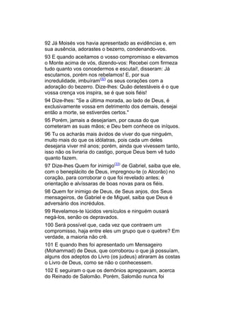 92 Já Moisés vos havia apresentado as evidências e, em
sua ausência, adorastes o bezerro, condenando-vos.
93 E quando aceitamos o vosso compromisso e elevamos
o Monte acima de vós, dizendo-vos: Recebei com firmeza
tudo quanto vos concedermos e escutai!, disseram: Já
escutamos, porém nos rebelamos! E, por sua
incredulidade, imbuíram(32) os seus corações com a
adoração do bezerro. Dize-lhes: Quão detestáveis é o que
vossa crença vos inspira, se é que sois fiéis!
94 Dize-lhes: "Se a última morada, ao lado de Deus, é
exclusivamente vossa em detrimento dos demais, desejai
então a morte, se estiverdes certos."
95 Porém, jamais a desejariam, por causa do que
cometeram as suas mãos; e Deu bem conhece os iníquos.
96 Tu os acharás mais ávidos de viver do que ninguém,
muito mais do que os idólatras, pois cada um deles
desejaria viver mil anos; porém, ainda que vivessem tanto,
isso não os livraria do castigo, porque Deus bem vê tudo
quanto fazem.
97 Dize-lhes Quem for inimigo(33) de Gabriel, saiba que ele,
com o beneplácito de Deus, impregnou-te (o Alcorão) no
coração, para corroborar o que foi revelado antes; é
orientação e alvíssaras de boas novas para os fiéis.
98 Quem for inimigo de Deus, de Seus anjos, dos Seus
mensageiros, de Gabriel e de Miguel, saiba que Deus é
adversário dos incrédulos.
99 Revelamos-te lúcidos versículos e ninguém ousará
negá-los, senão os depravados.
100 Será possível que, cada vez que contraem um
compromisso, haja entre eles um grupo que o quebre? Em
verdade, a maioria não crê.
101 E quando lhes foi apresentado um Mensageiro
(Mohammad) de Deus, que corroborou o que já possuíam,
alguns dos adeptos do Livro (os judeus) atiraram às costas
o Livro de Deus, como se não o conhecessem.
102 E seguiram o que os demônios apregoavam, acerca
do Reinado de Salomão. Porém, Salomão nunca foi
 