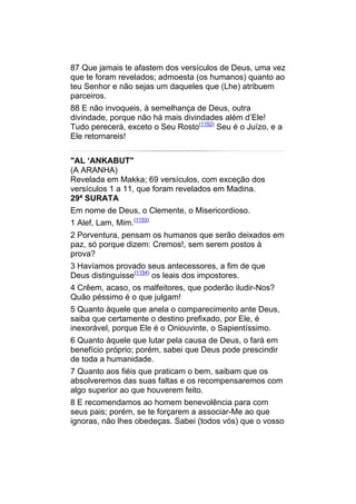 87 Que jamais te afastem dos versículos de Deus, uma vez
que te foram revelados; admoesta (os humanos) quanto ao
teu Senhor e não sejas um daqueles que (Lhe) atribuem
parceiros.
88 E não invoqueis, à semelhança de Deus, outra
divindade, porque não há mais divindades além d’Ele!
Tudo perecerá, exceto o Seu Rosto(1152) Seu é o Juízo, e a
Ele retornareis!


"AL ‘ANKABUT"
(A ARANHA)
Revelada em Makka; 69 versículos, com exceção dos
versículos 1 a 11, que foram revelados em Madina.
29ª SURATA
Em nome de Deus, o Clemente, o Misericordioso.
1 Alef, Lam, Mim.(1153)
2 Porventura, pensam os humanos que serão deixados em
paz, só porque dizem: Cremos!, sem serem postos à
prova?
3 Havíamos provado seus antecessores, a fim de que
Deus distinguisse(1154) os leais dos impostores.
4 Crêem, acaso, os malfeitores, que poderão iludir-Nos?
Quão péssimo é o que julgam!
5 Quanto àquele que anela o comparecimento ante Deus,
saiba que certamente o destino prefixado, por Ele, é
inexorável, porque Ele é o Oniouvinte, o Sapientíssimo.
6 Quanto àquele que lutar pela causa de Deus, o fará em
benefício próprio; porém, sabei que Deus pode prescindir
de toda a humanidade.
7 Quanto aos fiéis que praticam o bem, saibam que os
absolveremos das suas faltas e os recompensaremos com
algo superior ao que houverem feito.
8 E recomendamos ao homem benevolência para com
seus pais; porém, se te forçarem a associar-Me ao que
ignoras, não lhes obedeças. Sabei (todos vós) que o vosso
 