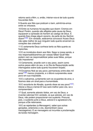 retorno será a Mim, e, então, inteirar-vos-ei de tudo quanto
houverdes feito.
9 Quanto aos fiéis que praticam o bem, admiti-los-emos
entre os virtuosos.
10 Entre os humanos há aqueles que dizem: Cremos em
Deus! Porém, quando são afligidos pela causa de Deus,
equiparam a opressão do homem ao castigo de Deus. E
quando lhes chega algum socorro, da parte do teu Senhor,
dizem(1155): Em verdade, estávamos convosco! Acaso Deus
não sabe melhor do que ninguém tudo quanto encerram os
corações das criaturas?
11 E certamente Deus conhece tanto os fiéis quanto os
hipócritas.
12 E os incrédulos dizem aos fiéis: Segui a nossa senda, e
nos responsabilizaremos por vossas faltas! Qual! Não
podem nem se responsabilizar pelas suas faltas, porque
são impostores!
13 Certamente, arcarão com o seu peso, assim como
outros pesos além do seu; e no Dia da Ressurreição serão
interrogados sobre tudo quanto houverem forjado.
14 Enviamos Noé ao seu povo; permaneceu entre eles mil
anos(1156) menos cinqüenta, e o dilúvio surpreendeu esse
povo em sua iniqüidade.
15 E o salvamos, juntamente com os ocupantes da arca, e
fizemos dela um sinal para a humanidade.
16 E recorda-te de Abraão, quando disse ao seu povo(1157):
Adorai a Deus e temei-O! isso será melhor para vós, se o
compreendeis!
17 Qual, somente adorais ídolos, em vez de Deus, e
inventai calúnias! Em verdade, os que adorais, em vez de
Deus, não podem proporcionar-vos sustento. Procurai,
pois, o sustento junto a Deus, adorai-O e agradecei-Lhe,
porque a Ele retornareis.
18 E se rejeitardes (a Mensagem), sabei que outras
gerações, anteriores a vós, desmentiram (seus
mensageiros). E ao mensageiro só incumbe a proclamação
da lúcida mensagem.
 