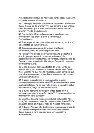 inconcebível que Deus os houvesse condenado; outrossim,
condenaram-se a si mesmos.
41 O exemplo daqueles que adotam protetores, em vez de
Deus, é igual ao da aranha(1168), que constrói a sua própria
casa. Por certo que a mais fraca das casas é a teia de
aranha(1169). Se o soubessem!
42 Em verdade, Deus sabe que nada significa o que
invocam em vez d’Ele, e Ele é o Poderoso, o
Prudentíssimo.
43 E estas parábolas, citamo-las aos humanos; porém, só
os sensatos as compreendem.
44 Deus criou os céus e a terra com prudência;
certamente, nisto há um sinal para os fiéis.
45 Recita(1170) o que te foi revelado do Livro e observa a
oração, porque a oração preserva (o homem) da
obscenidade e do ilícito; mas, na verdade, a recordação de
Deus é o mais importante. Sabei que Deus está ciente de
tudo quanto fazeis.
46 E não disputeis com os adeptos do Livro, senão da
melhor forma, exceto com os iníquos, dentre eles. Dizei-
lhes: Cremos no que nos foi revelado, assim como no que
vos foi revelado antes; nosso Deus e o vosso são Um e a
Ele nos submetemos.
47 E assim te revelamos o Livro. Aqueles a quem
concedemos o Livro crêem nele(1171), e também entre estes
(árabes idólatras) há os que nele crêem; e ninguém, salvo
os incrédulos, nega os Nosso versículos.
48 E nunca recitaste livro algum antes deste, nem o
transcreveste com a tua mão direita(1172); caso contrário, os
difamadores teria duvidado.
49 Qual! Ele encerra lúcidos versículos, inculcados nos
corações daqueles a quem foi dado o conhecimento(1173) e
ninguém, salvo os iníquos, nega os Nossos versículos.
50 E dizem: Por que não lhe foram revelados uns sinais do
seu Senhor? Responde-lhes: Os sinais só estão com
Deus, quanto a mim, sou somente um elucidativo
admoestador.
 