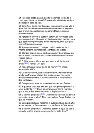 51 Não lhes basta, acaso, que te tenhamos revelado o
Livro, que lhes é recitado? Em verdade, nisto há mercês e
mensagem para os fiéis.
52 Dize-lhes: Basta-me Deus por testemunha, entre vós e
mim. Ele conhece o que há nos céus e na terra. Aqueles
que crerem nas vaidades e negarem Deus, serão os
desventurados.
53 Apressam-te com o castigo; porém, se não fosse pelo
término prefixado, tê-los-ia açoitado o castigo; saibam eles
que este os surpreenderá inopinadamente, sem que para
isso estejam prevenidos.
54 Apressam-te com o castigo; porém, certamente, o
inferno cercará os incrédulos (por todos os lados).
55 (Será) o dia em que o castigo os cobrirá por cima e por
baixo; então, ser-lhe-á dito: Sofrei as conseqüências das
vossas ações!
56 Ó fiéis, servos Meus, em verdade, a Minha terra é
ampla(1174). Adorai-Me, pois!
57 Toda alma provará o gosto da morte(1175); então,
retornareis a Nós.
58 Quanto aos fiéis, que praticam o bem, dar-lhes-emos
um lar no Paraíso, abaixo dos quais correm rios, onde
morarão eternamente. Quão excelente é a recompensa
dos caritativos,
59 Que perseveram e se encomendam ao seu Senhor!
60 E quantas criaturas existem que não podem procurar o
seus sustento(1176)! Deus as agracia da mesma maneira
que a vós, e Ele é o Oniouvinte, o Sapientíssimo!
61 E se lhes perguntas(1177): Quem criou os céus e a terra e
submeteu o sol e a lua? Eles respondem: Deus! Então, por
que se retraem?
62 Deus prodigaliza e restringe a subsistência a quem Lhe
apraz, dentre os Seus servos, porque Deus é Onisciente.
63 E se lhes perguntas: Quem faz descer a água do céu e
com ela vivifica a terra, depois de haver sido árida?
 