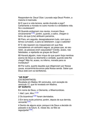 Respondem-te: Deus! Dize: Louvado seja Deus! Porém, a
maioria é insensata.
64 E que é a vida terrena, senão diversão e jogo?
Certamente a morada no outro mundo é a verdadeira vida.
Se o soubessem!
65 Quando embarcam nos navios, invocam Deus
sinceramente(1178); porém, quando, a salvo, chegam à
terra, eis que (Lhe) atribuem parceiros,
66 Para, em seguida, desagradecerem tudo, com que o
temos cumulado, e para se deleitarem. Logo o saberão!
67 E não reparam (os maquenses) em que lhes
concedemos um santuário seguro, ao passo que, ao seu
redor, as pessoas eram saqueadas? Crerão, acaso, nas
falsidades, e rejeitarão as graças de Deus?
68 Haverá alguém, mais iníquo do que quem forja mentiras
acerca de Deus ou desmente a verdade, quando esta lhe
chega? Não há, acaso, no inferno, morada para os
incrédulos?
69 Por outra, quanto àqueles que diligenciam por Nossa
causa, encaminhá-los-emos pela Nossa senda. Sabei que
Deus está com os benfeitores.


"AR RUM"
(OS BIZANTINOS)
Revelada em Makka; 60 versículos, com exceção do
versículo 17, que foi revelado em Madina.
30ª SURATA
Em nome de Deus, o Clemente, o Misericordioso.
1 Alef, Lam, Mim.(1179)
2 Os bizantinos(1180) foram derrotados.
3 Em terra muito próxima; porém, depois de sua derrota,
vencerão(1181),
4 Dentro de alguns anos; porque é de Deus a decisão do
passado e do futuro. E, nesse dia, os fiéis se
regozijarão(1182),
 