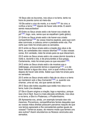 18 Seus são os louvores, nos céus e na terra, tanto na
hora do poente como só meio-dia.
19 Ele extrai o vivo do morto, e o morto(1185) do vivo; e
vivifica a terra,(1186) depois de haver sido árida. E assim
sereis ressuscitados!
20 Entre os Seus sinais está o de haver-vos criado do
pó(1187); logo, sois, seres que se espalham (pelo globo).
21 Entre os Seus sinais está o de haver-vos criado
companheiras(1188) da vossa mesma espécie, para que com
elas convivais; e colocou amor e piedade entre vós. Por
certo que nisto há sinais para os sensatos.
22 E entre os Seus sinais está a criação dos céus e da
terra, as variedades dos vossos idiomas(1189) e das vossas
cores. Em verdade, nisto há sinais para os que discernem.
23 E entre os Seus sinais está o do vosso dormir durante a
noite e, durante o dia, e de procurardes a Sua graça.
Certamente, nisto há sinais para os que escutam(1190).
24 E entre os Seus sinais está o de mostrar-vos o
relâmpago, provocando temos e esperança(1191), e o de
fazer descer a água dos céus, com a qual vivifica a terra
depois de haver sido árida. Sabei que nisto há sinais para
os sensatos.
25 E entre os Seus sinais está o fato de os céus e a terra
se manterem sob o Seu Comando(1192), e, quando vos
chamar, uma só vez, eis que sareis da terra.
26 E Seus são todos aqueles que estão nos céus e na
terra; tudo Lhe obedece.
27 Ele é Quem origina a criação, logo a reproduz, porque
isso Lhe é fácil. Sua é a mais elevada similitude, nos céus
e na terra, e Ele é o Poderoso, o Prudentíssimo.
28 Apresenta-vos, ainda, um exemplo tomado doe vós
mesmos. Porventura, compartilharíeis faríeis daqueles que
as vossas mãos direitas possuem parceiros naquilo de que
vos temos agraciado e lhe concederíeis partes iguais ás
vossas? Temei-os acaso, do mesmo modo que temeis uns
aos outros? Assim elucidamos os Nossos versículos aos
sensatos.
 