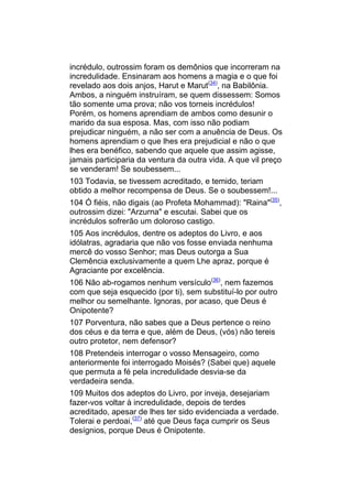 incrédulo, outrossim foram os demônios que incorreram na
incredulidade. Ensinaram aos homens a magia e o que foi
revelado aos dois anjos, Harut e Marut(34), na Babilônia.
Ambos, a ninguém instruíram, se quem dissessem: Somos
tão somente uma prova; não vos torneis incrédulos!
Porém, os homens aprendiam de ambos como desunir o
marido da sua esposa. Mas, com isso não podiam
prejudicar ninguém, a não ser com a anuência de Deus. Os
homens aprendiam o que lhes era prejudicial e não o que
lhes era benéfico, sabendo que aquele que assim agisse,
jamais participaria da ventura da outra vida. A que vil preço
se venderam! Se soubessem...
103 Todavia, se tivessem acreditado, e temido, teriam
obtido a melhor recompensa de Deus. Se o soubessem!...
104 Ó fiéis, não digais (ao Profeta Mohammad): "Raina"(35),
outrossim dizei: "Arzurna" e escutai. Sabei que os
incrédulos sofrerão um doloroso castigo.
105 Aos incrédulos, dentre os adeptos do Livro, e aos
idólatras, agradaria que não vos fosse enviada nenhuma
mercê do vosso Senhor; mas Deus outorga a Sua
Clemência exclusivamente a quem Lhe apraz, porque é
Agraciante por excelência.
106 Não ab-rogamos nenhum versículo(36), nem fazemos
com que seja esquecido (por ti), sem substituí-lo por outro
melhor ou semelhante. Ignoras, por acaso, que Deus é
Onipotente?
107 Porventura, não sabes que a Deus pertence o reino
dos céus e da terra e que, além de Deus, (vós) não tereis
outro protetor, nem defensor?
108 Pretendeis interrogar o vosso Mensageiro, como
anteriormente foi interrogado Moisés? (Sabei que) aquele
que permuta a fé pela incredulidade desvia-se da
verdadeira senda.
109 Muitos dos adeptos do Livro, por inveja, desejariam
fazer-vos voltar à incredulidade, depois de terdes
acreditado, apesar de lhes ter sido evidenciada a verdade.
Tolerai e perdoai,(37) até que Deus faça cumprir os Seus
desígnios, porque Deus é Onipotente.
 