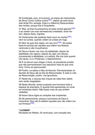 50 Contempla, pois, (ó humano), os traços da misericórdia
de Deus! Como vivifica a terra(1201), depois de esta haver
sido árida! Em verdade, Este é o (Mesmo) Ressuscitador
dos mortos, porque Ele é Onipotente.
51 Mas, se lhes houvéssemos enviado ventos glaciais(1202)
e as vissem (as suas semeaduras) crestadas, tonar-se-
iam, depois disso, ingratos.
52 Certamente não poderias fazer ouvir os mortos(1203),
nem os surdos, quando voltam as costas em fuga.
53 Nem és guia dos cegos, em seu erro(1204), Só podes
fazer-te escutar por aqueles que crêem nos Nossos
versículos e são muçulmanos.
54 Deus é Quem vos criou da debilidade; depois da
debilidade vos vigorou, depois do vigor vos reduziu
(novamente) à debilidade, e à velhice. Ele cria tudo quanto
Lhe apraz, e é o Poderoso, o Sapientíssimo.
55 E no dia em que chegar a Hora, os pecadores jurarão
que não permaneceram nos sepulcros mais do que uma
hora. Como se equivocarão!
56 Porém, os sábios e fiéis dir-lhes-ão: Permanecestes no
decreto de Deus até ao Dia da Ressurreição. E este é o dia
da Ressurreição; porém, vós ignoráveis.
57 Neste dia, a escusa dos iníquos de nada lhes valerá,
nem serão resgatados.
58 Neste Alcorão, temos proposto aos humanos toda a
espécie de exemplos: E quando lhes apresentas um sinal,
os incrédulos dizem: Não fazeis mais do que proferir
vaidades.
59 Assim Deus sigila os corações dos insipientes.
60 Sê perseverante, porque a promessa de Deus é
inexorável. Que não te abatem aqueles que não crêem (na
tua firmeza)(1205).


"LUCMAN"
Revelada em Makka; 34 versículos, com exceção dos
 