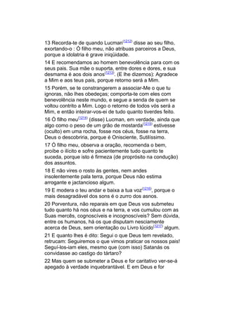 13 Recorda-te de quando Lucman(1212) disse ao seu filho,
exortando-o : Ó filho meu, não atribuas parceiros a Deus,
porque a idolatria é grave iniqüidade.
14 E recomendamos ao homem benevolência para com os
seus pais. Sua mãe o suporta, entre dores e dores, e sua
desmama é aos dois anos(1213). (E lhe dizemos): Agradece
a Mim e aos teus pais, porque retorno será a Mim.
15 Porém, se te constrangerem a associar-Me o que tu
ignoras, não lhes obedeças; comporta-te com eles com
benevolência neste mundo, e segue a senda de quem se
voltou contrito a Mim. Logo o retorno de todos vós será a
Mim, e então inteirar-vos-ei de tudo quanto tiverdes feito.
16 Ó filho meu(1214) (disse) Lucman, em verdade, ainda que
algo como o peso de um grão de mostarda(1215) estivesse
(oculto) em uma rocha, fosse nos céus, fosse na terra,
Deus o descobriria, porque é Onisciente, Sutilíssimo.
17 Ó filho meu, observa a oração, recomenda o bem,
proíbe o ilícito e sofre pacientemente tudo quanto te
suceda, porque isto é firmeza (de proprósito na condução)
dos assuntos.
18 E não vires o rosto às gentes, nem andes
insolentemente pala terra, porque Deus não estima
arrogante e jactancioso algum.
19 E modera o teu andar e baixa a tua voz(1216), porque o
mais desagradável dos sons é o zurro dos asnos.
20 Porventura, não reparais em que Deus vos submeteu
tudo quanto há nos céus e na terra, e vos cumulou com as
Suas mercês, cognoscíveis e incognoscíveis? Sem dúvida,
entre os humanos, há os que disputam nesciamente
acerca de Deus, sem orientação ou Livro lúcido(1217) algum.
21 E quanto lhes é dito: Segui o que Deus tem revelado,
retrucam: Seguiremos o que vimos praticar os nossos pais!
Seguí-los-iam eles, mesmo que (com isso) Satanás os
convidasse ao castigo do tártaro?
22 Mas quem se submeter a Deus e for caritativo ver-se-á
apegado à verdade inquebrantável. E em Deus e for
 