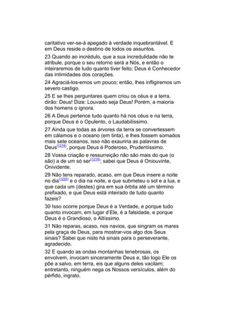 caritativo ver-se-á apegado à verdade inquebrantável. E
em Deus reside o destino de todos os assuntos.
23 Quando ao incrédulo, que a sua incredulidade não te
atribule, porque o seu retorno será a Nós, e então o
inteiraremos de tudo quanto tiver feito; Deus é Conhecedor
das intimidades dos corações.
24 Agraciá-los-emos um pouco; então, lhes infligiremos um
severo castigo.
25 E se lhes perguntares quem criou os céus e a terra,
dirão: Deus! Dize: Louvado seja Deus! Porém, a maioria
dos homens o ignora.
26 A Deus pertence tudo quanto há nos céus e na terra,
porque Deus é o Opulento, o Laudabilíssimo.
27 Ainda que todas as árvores da terra se convertessem
em cálamos e o oceano (em tinta), e lhes fossem somados
mais sete oceanos, isso não exauriria as palavras de
Deus(1218), porque Deus é Poderoso, Prudentíssimo.
28 Vossa criação e ressurreição não são mais do que (o
são) a de um só ser(1219); sabei que Deus é Oniouvinte,
Onividente.
29 Não tens reparado, acaso, em que Deus insere a noite
no dia(1220) e o dia na noite, e que submeteu o sol e a lua, e
que cada um (destes) gira em sua órbita até um término
prefixado, e que Deus está inteirado de tudo quanto
fazeis?
30 Isso ocorre porque Deus é a Verdade, e porque tudo
quanto invocam, em lugar d’Ele, é a falsidade, e porque
Deus é o Grandioso, o Altíssimo.
31 Não reparas, acaso, nos navios, que singram os mares
pela graça de Deus, para mostrar-vos algo dos Seus
sinais? Sabei que nisto há sinais para o perseverante,
agradecido.
32 E quando as ondas montanhas tenebrosas, os
envolvem, invocam sinceramente Deus e, tão logo Ele os
põe a salvo, em terra, eis que alguns deles vacilam;
entretanto, ninguém nega os Nossos versículos, além do
pérfido, ingrato.
 