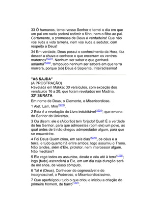 33 Ó humanos, temei vosso Senhor e temei o dia em que
um pai em nada poderá redimir o filho, nem o filho ao pai.
Certamente, a promessa de Deus é verdadeira! Que não
vos iluda a vida terrena, nem vos iluda a sedutor, com
respeito a Deus!
34 Em verdade, Deus possui o conhecimento da Hora, faz
descer a chuva e conhece o que encerram os ventres
maternos(1221). Nenhum ser saber o que ganhará
amanhã(1222), tampouco nenhum ser saberá em que terra
morrerá, porque (só) Deus é Sapiente, Inteiradíssimo!


"AS SAJDA"
(A PROSTRAÇÃO)
Revelada em Makka; 30 versículos, com exceção dos
versículos 16 a 20, que foram revelados em Madina.
32ª SURATA
Em nome de Deus, o Clemente, o Misericordioso.
1 Alef, Lam, Mim(1223).
2 Esta é a revelação do Livro indubitável(1224), que emana
do Senhor do Universo.
3 Ou dizem: ele o (Alcorão) tem forjado! Qual! É a verdade
do teu Senhor, para que admoestes (com ele) um povo, ao
qual antes de ti não chegou admoestador algum, para que
se encaminhe.
4 Foi Deus Quem criou, em seis dias(1225), os céus e a
terra, e tudo quanto há entre ambos; logo assumiu o Trono.
Não tendes, além d’Ele, protetor, nem intercessor algum.
Não meditais?
5 Ele rege todos os assuntos, desde o céu até à terra(1226);
logo (tudo) ascenderá a Ele, em um dia cuja duração será
de mil anos, de vosso cômputo.
6 Tal é (Deus), Conhecer do cognoscível e do
incognoscível, o Poderoso, o Misericordiosíssimo,
7 Que aperfeiçoou tudo o que criou e iniciou a criação do
primeiro homem, de barro(1227).
 