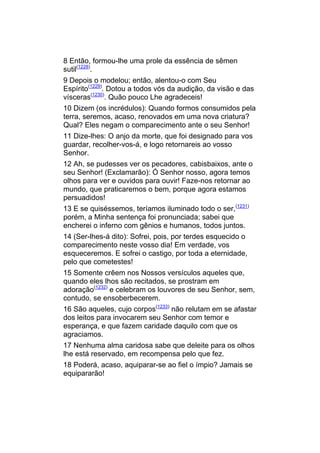 8 Então, formou-lhe uma prole da essência de sêmen
sutil(1228).
9 Depois o modelou; então, alentou-o com Seu
Espírito(1229). Dotou a todos vós da audição, da visão e das
vísceras(1230). Quão pouco Lhe agradeceis!
10 Dizem (os incrédulos): Quando formos consumidos pela
terra, seremos, acaso, renovados em uma nova criatura?
Qual? Eles negam o comparecimento ante o seu Senhor!
11 Dize-lhes: O anjo da morte, que foi designado para vos
guardar, recolher-vos-á, e logo retornareis ao vosso
Senhor.
12 Ah, se pudesses ver os pecadores, cabisbaixos, ante o
seu Senhor! (Exclamarão): Ó Senhor nosso, agora temos
olhos para ver e ouvidos para ouvir! Faze-nos retornar ao
mundo, que praticaremos o bem, porque agora estamos
persuadidos!
13 E se quiséssemos, teríamos iluminado todo o ser,(1231)
porém, a Minha sentença foi pronunciada; sabei que
encherei o inferno com gênios e humanos, todos juntos.
14 (Ser-lhes-á dito): Sofrei, pois, por terdes esquecido o
comparecimento neste vosso dia! Em verdade, vos
esqueceremos. E sofrei o castigo, por toda a eternidade,
pelo que cometestes!
15 Somente crêem nos Nossos versículos aqueles que,
quando eles lhos são recitados, se prostram em
adoração(1232) e celebram os louvores de seu Senhor, sem,
contudo, se ensoberbecerem.
16 São aqueles, cujo corpos(1233) não relutam em se afastar
dos leitos para invocarem seu Senhor com temor e
esperança, e que fazem caridade daquilo com que os
agraciamos.
17 Nenhuma alma caridosa sabe que deleite para os olhos
lhe está reservado, em recompensa pelo que fez.
18 Poderá, acaso, aquiparar-se ao fiel o ímpio? Jamais se
equipararão!
 