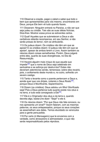 110 Observai a oração, pagai o zakat e sabei que todo o
bem que apresentardes para vós mesmo, encontrareis em
Deus, porque Ele bem vê tudo quando fazeis.
111 Disseram: Ninguém entrará no Paraíso, a não ser que
seja judeu ou cristão. Tais são as suas idéias fictícias.
Dize-lhes: Mostrai vossa prova se estiverdes certos.
112 Qual! Aqueles que se submeteram a Deus e são
caritativos obterão recompensa, em seu Senhor, e não
serão presas do temor, nem se atribularão.
113 Os judeus dizem: Os cristãos não têm em que se
apoiar! E os cristãos dizem: O judeus não têm em que se
apoiar!, apesar de ambos lerem o Livro. Assim também os
néscios dizem coisas semelhantes. Porém, Deus julgará
entre eles, quanto às suas divergências, no Dia da
Ressurreição.
114 Haverá alguém mais iníquo do que aquele que
impede(38) que o nome de Deus seja celebrado em
santuários e se esforça por destruí-los? Estes não
deveriam adentrá-los senão, temerosos; sobre eles recairá,
pois, o aviltamento deste mundo e, no outro, sofrerão um
severo castigo.
115 Tanto o levante como o poente pertencem a Deus e,
aonde quer que vos dirijais, notareis o Seus Rosto(39),
porque Deus é Munificente, Sapientíssimo.
116 Dizem (os cristãos): Deus adotou um filho! Glorificado
seja! Pois a Deus pertence tudo quanto existe nos céus e
na terra, e tudo está consagrado a Ele(40).
117 Ele é o Originador dos céus e da terra e, quando
decreta algo, basta-Lhe dizer: "Seja!" e ele é.
118 Os néscios dizem: "Por que Deus não fala conosco, ou
nos apresenta um sinal?" Assim falaram, com as mesmas
palavras, os seus antepassados, porque os seus corações
se assemelham aos deles. Temos elucidado os versículos
para a gente persuadida.
119 Por certo (ó Mensageiro) que te enviamos com a
verdade, como alvissareiro e admoestador, e que não
serás responsabilizado pelos réprobos.
 