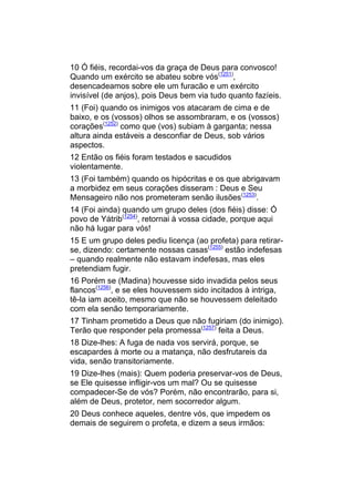 10 Ó fiéis, recordai-vos da graça de Deus para convosco!
Quando um exército se abateu sobre vós(1251),
desencadeamos sobre ele um furacão e um exército
invisível (de anjos), pois Deus bem via tudo quanto fazíeis.
11 (Foi) quando os inimigos vos atacaram de cima e de
baixo, e os (vossos) olhos se assombraram, e os (vossos)
corações(1252) como que (vos) subiam à garganta; nessa
altura ainda estáveis a desconfiar de Deus, sob vários
aspectos.
12 Então os fiéis foram testados e sacudidos
violentamente.
13 (Foi também) quando os hipócritas e os que abrigavam
a morbidez em seus corações disseram : Deus e Seu
Mensageiro não nos prometeram senão ilusões(1253).
14 (Foi ainda) quando um grupo deles (dos fiéis) disse: Ó
povo de Yátrib(1254), retornai à vossa cidade, porque aqui
não há lugar para vós!
15 E um grupo deles pediu licença (ao profeta) para retirar-
se, dizendo: certamente nossas casas(1255) estão indefesas
– quando realmente não estavam indefesas, mas eles
pretendiam fugir.
16 Porém se (Madina) houvesse sido invadida pelos seus
flancos(1256), e se eles houvessem sido incitados à intriga,
tê-la iam aceito, mesmo que não se houvessem deleitado
com ela senão temporariamente.
17 Tinham prometido a Deus que não fugiriam (do inimigo).
Terão que responder pela promessa(1257) feita a Deus.
18 Dize-lhes: A fuga de nada vos servirá, porque, se
escapardes à morte ou a matança, não desfrutareis da
vida, senão transitoriamente.
19 Dize-lhes (mais): Quem poderia preservar-vos de Deus,
se Ele quisesse infligir-vos um mal? Ou se quisesse
compadecer-Se de vós? Porém, não encontrarão, para si,
além de Deus, protetor, nem socorredor algum.
20 Deus conhece aqueles, dentre vós, que impedem os
demais de seguirem o profeta, e dizem a seus irmãos:
 