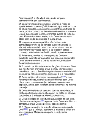 Ficai conosco!, e não vão à luta, a não ser para
permanecerem por pouco tempo.
21 São avarentos para convosco. Quando o medo se
apodera deles, observa (Ó Mohammad), que te olham com
os olhos injetados, como quem se encontra num transe de
morte; porém, quando se lhes desvanece o temor, zurzem-
te com suas línguas ferinas, avarentos quanto ao feitio do
bem. Estes não crêem; assim, pois, Deus tornará suas
obras sem efeito, porque isso é fácil a Deus.
22 Imaginavam que os partidos não haviam sido
derrotados; porém, se os partidos tivessem voltado (a
atacar), teriam anelado viver com os beduínos, para se
informarem das vossas ações; e se tivessem estado
convosco, não teriam combatido, senão aparentemente.
23 Realmente, tendes no Mensageiro de Deus um
excelente exemplo para aqueles que esperam contemplar
Deus, deparar-se com o Dia do Juízo Final, e invocam
Deus freqüentemente.
24 E quando os fiéis avistaram as facções, disseram: Eis o
que nos haviam prometido Deus e o Seu Mensageiro; e
tanto Deus como o Seu Mensageiro disseram a verdade! E
isso não fez mais do que lhes aumentar a fé e resignação.
25 Entre os fiéis, há homens que cumpriram(1258) o que
haviam prometido, quando da sua comunhão com Deus;
há-os que o consumaram (ao extremo), e outros que
esperam, ainda, sem violarem a sua comunhão, no mínimo
que seja.
26 Deus recompensa os verazes, por sua veracidade, e
castiga os hipócritas como Lhe apraz; ou então os absolve,
porque Deus é Indulgente, Misericordiosíssimo.
27 Deus rechaçou os incrédulos que, apesar da sua fúria,
não tiraram vantagem(1259) alguma; basta Deus aos fiéis, no
combate, porque Deus é potente, poderosíssimo!
28 E (Deus) desalojou de suas fortalezas os adeptos do
Livro(1260), que o (inimigo) apoiaram, e infundiu o terror em
seus corações. Matastes uma parte e capturastes
outra(1261).
 