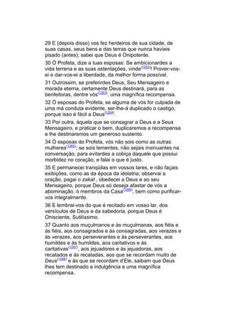29 E (depois disso) vos fez herdeiros de sua cidade, de
suas casas, seus bens e das terras que nunca havíeis
pisado (antes); sabei que Deus é Onipotente.
30 Ó Profeta, dize a tuas esposas: Se ambicionardes a
vida terrena e as suas ostentações, vinde(1262)! Prover-vos-
ei e dar-vos-ei a liberdade, da melhor forma possível.
31 Outrossim, se preferirdes Deus, Seu Mensageiro e
morada eterna, certamente Deus destinará, para as
benfeitoras, dentre vós(1263), uma magnífica recompensa.
32 Ó esposas do Profeta, se alguma de vós for culpada de
uma má conduta evidente, ser-lhe-á duplicado o castigo,
porque isso é fácil a Deus(1264).
33 Por outra, àquela que se consagrar a Deus e a Seus
Mensageiro, e praticar o bem, duplicaremos a recompensa
e lhe destinaremos um generoso sustento.
34 Ó esposas do Profeta, vós não sois como as outras
mulheres(1265); se sois tementes, não sejais insinuantes na
conversação, para evitardes a cobiça daquele que possui
morbidez no coração, e falai o que é justo.
35 E permanecei tranqüilas em vossos lares, e não façais
exibições, como as da época da idolatria; observai a
oração, pagai o zakat , obedecei a Deus e ao seu
Mensageiro, porque Deus só deseja afastar de vós a
abominação, ó membros da Casa(1266), bem como purificar-
vos integralmente.
36 E lembrai-vos do que é recitado em vosso lar, dos
versículos de Deus e da sabedoria, porque Deus é
Onisciente, Sutilíssimo.
37 Quanto aos muçulmanos e às muçulmanas, aos fiéis e
às fiéis, aos consagrados e às consagradas, aos verazes e
às verazes, aos perseverantes e às perseverantes, aos
humildes e às humildes, aos caritativos e às
caritativas(1267), aos jejuadores e às jejuadoras, aos
recatados e às recatadas, aos que se recordam muito de
Deus(1268) e às que se recordam d’Ele, saibam que Deus
lhes tem destinado a indulgência e uma magnífica
recompensa.
 