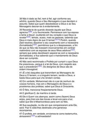 38 Não é dado ao fiel, nem à fiel, agir conforme seu
arbítrio, quando Deus e Seu Mensageiro é que decidem o
assunto. Sabei que quem desobedecer a Deus e ao Seu
Mensageiro desviar-se á evidentemente.
39 Recorda-te de quando disseste àquele que Deus
agraciou(1269), e tu favoreceste: Permanece com tua esposa
e teme a Deus!, ocultando em teu coração o que Deus ia
revelar(1270); temais, acaso, mais as pessoas, sabendo que
Deus é mais digno de que O temas(1271)? Porém, quando
Zaid resolveu dissolver o seu casamento com a necessária
(formalidade)(1272), permitimos que tu a desposasses, a fim
de que os fiéis não tivessem inconvenientes em contrair
matrimônio com as esposas de seus filhos adotivos(1273),
sempre que estes decidissem separar-se com a necessária
(formalidade); e fica sabendo que o mandamento de Deus
deve ser cumprido.
40 Não será recriminado o Profeta por cumprir o que Deus
lhe prescreveu, porque é a lei de Deus, com respeito aos
que o precederam(1274). Os desígnios de Deus são de
ordem irrevogável.
41 (É a lei) daqueles que transmitem as Mensagens de
Deus e O temem, e a ninguém temem, senão a Deus, e
basta Deus para que Lhe rendam contas.
42 Em verdade, Mohammad não é o pai de nenhum de
vossos homens, mas sim o Mensageiro de Deus e o
prostremos dos profetas; sabei que Deus é Onisciente.
43 Ó fiéis, mencionai freqüentemente Deus.
44 E glorificai-O, de manhã e à tarde.
45 Ele é Quem vos abençoa, assim como (fazem) Seus
anjos, para tirar-vos das trevas e levar-vos para a luz;
sabei que Ele é Misericordioso para com os fiéis.
46 Sua saudação, no dia em que comparecerem ante Ele,
será: Paz! E está-lhes destinada uma generosa
recompensa.
47 Ó profeta, em verdade, enviamos-te como testemunha,
alvissareiro(1275) e admoestador!
 