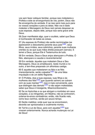 vos sem fazer colóquio familiar, porque isso molestaria o
Profeta e este se envergonharia de vós; porém, Deus não
Se envergonha da verdade. E se isso será mais puro para
os vossos corações e para os delas. Não vos é dado
molestar o Mensageiro de Deus nem jamais desposar as
suas esposas, depois dele, porque isso seria grave ante
Deus.
56 Quer manifesteis algo, quer o oculteis, sabei que Deus
é Conhecedor de todas as coisas.
57 (As esposas do Profeta) não serão recriminadas (se
aparecerem a descoberto) perante seus pais(1290), seus
filhos, seus irmãos, seus sobrinhos, perante suas mulheres
crentes ou as que suas mãos direita possuam (servas). E
temei a Deus, porque Ele é Testemunha de tudo.
58 Em verdade, Deus e Seus anjos abençoam o Profeta. Ó
fiéis, abençoai-o e saudai-o reverentemente!
59 Em verdade, àqueles que molestam Deus e Seu
Mensageiro, Deus os amaldiçoará, neste mundo e no
outro, e tem-lhes preparado um afrontoso castigo.
60 E aqueles que molestarem os fiéis e as fiéis
imerecidamente, serão culpados(1291) de uma falsa
imputação e de um delito flagrante.
61 Ó Profeta, dize a tuas esposas, tuas filhas e às
mulheres dos fiéis(1292) que (quando saírem) se cubram
com as suas mantas(1293); isso é mais conveniente, para
que distingam das demais(1294) e não sejam molestadas;
sabei que Deus é Indulgente, Misericordiosíssimo.
62 Se os hipócritas e os que abrigam a morbidez em seus
corações, e os intrigantes, em Madina, não se contiverem,
ordenar-te-emos combatê-los; então, não ficarão nela,
como teus vizinhos, senão por pouco tempo.
63 Serão malditos: onde quer que se encontrarem,
deverão ser aprisionados e cruelmente mortos.
64 Tal foi a Lei de Deus, para com aqueles(1295) que
viveram anteriormente. Nunca acharás mudanças na Lei
de Deus!
 