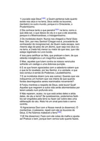 1 Louvado seja Deus(1300), a Quem pertence tudo quanto
existe nos céus e na terra; Seus serão os louvores,
(também) no outro mundo, porque é o Onisciente, o
Prudentíssimo.
2 Ele conhece tanto o que penetra(1301) na terra, como o
que dela sai, o que desce do céu e o que a ele ascende,
porque é o Misericordioso, o Indulgentíssimo.
3 Os incrédulos dizem: Nunca nos chegará a Hora! Dize-
lhes: Sim, por meu Senhor! Chegar-vos-á, procedente de
conhecedor do incognoscível, de Quem nada escapa, nem
mesmo algo do peso de um átomo, quer seja nos céus ou
na terra, e (nada há) menor ou maior do que isso, que não
esteja registrado no Livro lúcido.
4 Isso para certificar os fiéis, que praticam o bem, de que
obterão indulgência e um magnífico sustento.
5 Mas, aqueles que lutam contra os nossos versículos
sofrerão um castigo e uma dolorosa punição.
6 E os que foram agraciados com a sabedoria sabem que
o que te foi revelado, por teu Senhor, é a verdade, e que
isso conduz à senda do Poderoso, Laudabilíssimo.
7 E os incrédulos dizem (uns aos outros): Quereis que vos
indiquemos um homem que vos inteire de que quando
fordes desintegrados sereis reanimados novamente?
8 Forjou mentiras a respeito de Deus, está louco! Qual!
Aquelas que negarem a outra vida serão atormentados por
terem estado num profundo erro.
9 Não reparam, acaso, no que está antes deles e atrás
deles, de céu e terra? Se quiséssemos, poderíamos fazê-
los ser engolidos pela terra ou fazer cair sobre eles uma
obliteração do céu. Nisto há um sinal para todo o servo
contrito.
10 Agraciamos Davi com a Nossa mercê (e dissemos): Ó
montanhas, ó pássaros, repeti com ele os louvores de
Deus. E lhe fizemos maleável o ferro(1302).
11(E lhe dissemos): Faze com ele cotas de malha e ajusta-
as! Praticai o bem, porque bem vemos tudo quanto fazeis.
 