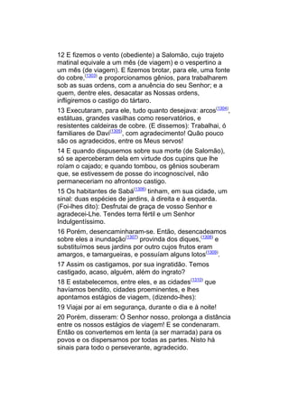 12 E fizemos o vento (obediente) a Salomão, cujo trajeto
matinal equivale a um mês (de viagem) e o vespertino a
um mês (de viagem). E fizemos brotar, para ele, uma fonte
do cobre,(1303) e proporcionamos gênios, para trabalharem
sob as suas ordens, com a anuência do seu Senhor; e a
quem, dentre eles, desacatar as Nossas ordens,
infligiremos o castigo do tártaro.
13 Executaram, para ele, tudo quanto desejava: arcos(1304),
estátuas, grandes vasilhas como reservatórios, e
resistentes caldeiras de cobre. (E dissemos): Trabalhai, ó
familiares de Davi(1305), com agradecimento! Quão pouco
são os agradecidos, entre os Meus servos!
14 E quando dispusemos sobre sua morte (de Salomão),
só se aperceberam dela em virtude dos cupins que lhe
roíam o cajado; e quando tombou, os gênios souberam
que, se estivessem de posse do incognoscível, não
permaneceriam no afrontoso castigo.
15 Os habitantes de Sabá(1306) tinham, em sua cidade, um
sinal: duas espécies de jardins, à direita e à esquerda.
(Foi-lhes dito): Desfrutai de graça de vosso Senhor e
agradecei-Lhe. Tendes terra fértil e um Senhor
Indulgentíssimo.
16 Porém, desencaminharam-se. Então, desencadeamos
sobre eles a inundação(1307) provinda dos diques,(1308) e
substituímos seus jardins por outro cujos frutos eram
amargos, e tamargueiras, e possuíam alguns lotos(1309).
17 Assim os castigamos, por sua ingratidão. Temos
castigado, acaso, alguém, além do ingrato?
18 E estabelecemos, entre eles, e as cidades(1310) que
havíamos bendito, cidades proeminentes, e lhes
apontamos estágios de viagem, (dizendo-lhes):
19 Viajai por aí em segurança, durante o dia e à noite!
20 Porém, disseram: Ó Senhor nosso, prolonga a distância
entre os nossos estágios de viagem! E se condenaram.
Então os convertemos em lenta (a ser marrada) para os
povos e os dispersamos por todas as partes. Nisto há
sinais para todo o perseverante, agradecido.
 