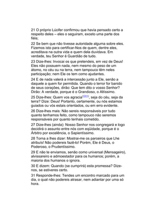 21 O próprio Lúcifer confirmou que havia pensado certo a
respeito deles – eles o seguiram, exceto uma parte dos
fiéis;
22 Se bem que não tivesse autoridade alguma sobre eles.
Fizemos isto para certificar-Nos de quem, dentre eles,
acreditava na outra vida e quem dela duvidava. Em
verdade, teu Senhor é Guardião de tudo.
23 Dize-lhes: Invocai os que pretendeis, em vez de Deus!
Eles não possuem nada, nem mesmo do peso de um
átomo, no céu ou na terra, nem tampouco têm neles
participação; nem Ele os tem como ajudantes.
24 E de nada valerá a intercessão junto a Ele, senão a
daquele a quem for permitida. Quando o terror for banido
de seus corações, dirão: Que tem dito o vosso Senhor?
Dirão: A verdade, porque é o Grandioso, o Altíssimo.
25 Dize-lhes: Quem vos agracia(1311), seja do céu, seja da
terra? Dize: Deus! Portanto, certamente, ou nós estamos
guiados ou vós estais orientados, ou em erro evidente.
26 Dize-lhes mais: Não sereis responsáveis por tudo
quanto tenhamos feito, como tampouco não seremos
responsáveis por quanto tenhais cometido.
27 Dize-lhes (ainda): Nosso Senhor nos congregará e logo
decidirá o assunto entre nós com eqüidade, porque é o
Árbitro por excelência, o Sapientíssimo.
28 Torna a lhes dizer: Mostrai-me os parceiros que Lhe
atribuís! Não podereis fazê-lo! Porém, Ele é Deus, o
Poderoso, o Prudentíssimo.
29 E não te enviamos, senão como universal (Mensageiro),
alvissareiro e admoestador para os humanos; porém, a
maioria dos humanos o ignora.
30 E dizem: Quando (se cumprirá) esta promessa? Dize-
nos, se estiveres certo.
31 Responde-lhes: Tendes um encontro marcado para um
dia, o qual não podereis atrasar, nem adiantar por uma só
hora.
 