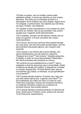 120 Nem os judeus, nem os cristãos, jamais estão
satisfeitos contigo, a menos que abraces os seus credos.
Dize-lhes: "Por certo que a orientação de Deus é a
Orientação!" Se te renderes aos seus desejos, depois de te
Ter chegado o conhecimento, fica sabendo que não terás,
em Deus, Protetor, nem Defensor.
121 Aqueles a quem concedemos o Livro recitam-no como
ele deve ser recitado. São os que acreditam nele; porém,
aqueles que o negarem serão desventurados.
122 Ó israelitas, recordai-vos das Minhas mercês com as
quais vos agraciei, e de que vos preferi aos vossos
contemporâneos.
123 E temei o dia em que nenhuma alma poderá advogar
por outra alma, nem lhe será aceita compensação, nem lhe
será admitida intercessão alguma, nem ninguém será
socorrido.
124 E quando o seu Senhor pôs à prova Abraão, com
certos mandamentos, que ele observou, disse-lhe:
"Designar-te-ei Imam(41) dos homens." (Abraão) perguntou:
E também o serão os meus descendentes? Respondeu-
lhe: Minha promessa não alcançará os iníquos.
125 Lembrai-vos que estabelecemos a Casa(42), para o
congresso e local de segurança para a humanidade: Adotai
a Estância de Abraão por oratório. E estipulamos a Abraão
e a Ismael, dizendo-lhes: "Purificai Minha Casa, para os
circundantes (da Caaba), os retraídos, os que genuflectem
e se prostram(43).
126 E quando Abraão implorou: Ó senhor meu, faze com
que esta cidade seja de paz, e agracia com frutos(44) os
seus habitantes que crêem em Deus e no Dia do Juízo
Final! Deus respondeu: Quanto aos incrédulos dar-lhe-ei
um desfrutar transitório e depois os condenarei ao
tormento infernal. Que funesto destino!
127 E quando Abraão e Ismael levantaram os alicerces da
Casa, exclamaram: Ó Senhor nosso, aceita-a de nós pois
Tu és Oniouvinte, Sapientíssimo.
 