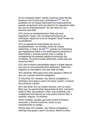 32 Os incrédulos dizem: Jamais creremos neste Alcorão,
tampouco nos (Livros) que o precederam(1312). Ah, se
pudesses ver os iníquos reprovarem-se reciprocamente,
quando compararem ante seu Senhor! Os seguidores dirão
aos que se ensoberbeceram: Se não fosse por vós,
teríamos sido fiéis!
33 E os que se ensoberbeceram dirão aos seus
seguidores: Acaso, nós vos desencaminhamos da
orientação, depois de vo-la ter chegado? Qual! Fostes vós
os pecadores!
34 E os seguidores responderão aos que se
ensoberbeceram: Ao contrário, foram as vossas
artimanhas, à noite e de dia(1313), quando nos ordenáveis
que negássemos Deus e Lhe atribuíssemos parceiros! E
dissimularão o remorso quando virem o castigo. E
carregaremos de pesadas argolas os pescoços dos
incrédulos. Porventura serão retribuídos, senão pelo que
houverem feito?
35 E não enviamos admoestador algum a cidade alguma
sem que os concupiscentes lhes dissessem: Sabei que
negamos (a mensagem) com que foste enviado.
36 E disseram: Nós possuímos mais riquezas e filhos do
que vós, e jamais seremos castigados.
37 Dize-lhes: Em verdade, meu Senhor prodigaliza e
restringe a Sua graça a quem Lhe apraz: porém, a maioria
dos humanos o ignora.
38 E não serão nem as vossas riquezas, nem os vosso
filhos que vos aproximarão dignamente de Nós; outrossim,
serão os fiéis, que praticam o bem, que receberão uma
multiplicada recompensa por tudo quanto tiverem feito, e
residirão, seguros, no empíreo.
39 Em verdade, aqueles que lutam contra os Nossos
versículos, e tentam frustrá-los, serão os que
comparecerão ao castigo.
40 Dize-lhes: Em verdade, meu Senhor prodigaliza e
restringe Sua graça a quem Lhe apraz, dentre os Seus
 