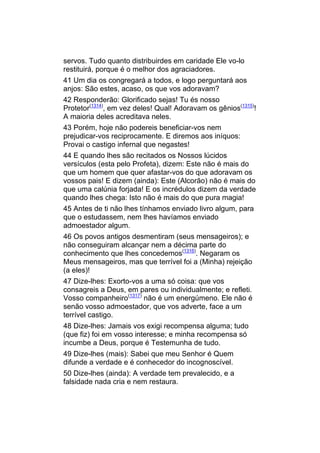 servos. Tudo quanto distribuirdes em caridade Ele vo-lo
restituirá, porque é o melhor dos agraciadores.
41 Um dia os congregará a todos, e logo perguntará aos
anjos: São estes, acaso, os que vos adoravam?
42 Responderão: Glorificado sejas! Tu és nosso
Protetor(1314), em vez deles! Qual! Adoravam os gênios(1315)!
A maioria deles acreditava neles.
43 Porém, hoje não podereis beneficiar-vos nem
prejudicar-vos reciprocamente. E diremos aos iníquos:
Provai o castigo infernal que negastes!
44 E quando lhes são recitados os Nossos lúcidos
versículos (esta pelo Profeta), dizem: Este não é mais do
que um homem que quer afastar-vos do que adoravam os
vossos pais! E dizem (ainda): Este (Alcorão) não é mais do
que uma calúnia forjada! E os incrédulos dizem da verdade
quando lhes chega: Isto não é mais do que pura magia!
45 Antes de ti não lhes tínhamos enviado livro algum, para
que o estudassem, nem lhes havíamos enviado
admoestador algum.
46 Os povos antigos desmentiram (seus mensageiros); e
não conseguiram alcançar nem a décima parte do
conhecimento que lhes concedemos(1316). Negaram os
Meus mensageiros, mas que terrível foi a (Minha) rejeição
(a eles)!
47 Dize-lhes: Exorto-vos a uma só coisa: que vos
consagreis a Deus, em pares ou individualmente; e refleti.
Vosso companheiro(1317) não é um energúmeno. Ele não é
senão vosso admoestador, que vos adverte, face a um
terrível castigo.
48 Dize-lhes: Jamais vos exigi recompensa alguma; tudo
(que fiz) foi em vosso interesse; e minha recompensa só
incumbe a Deus, porque é Testemunha de tudo.
49 Dize-lhes (mais): Sabei que meu Senhor é Quem
difunde a verdade e é conhecedor do incognoscível.
50 Dize-lhes (ainda): A verdade tem prevalecido, e a
falsidade nada cria e nem restaura.
 