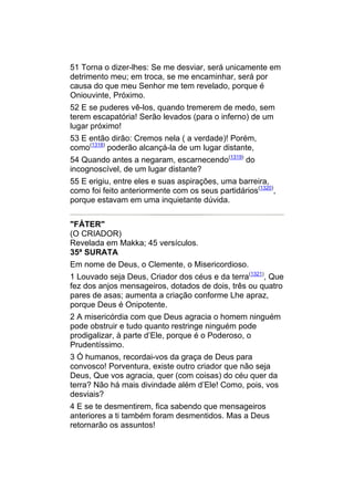 51 Torna o dizer-lhes: Se me desviar, será unicamente em
detrimento meu; em troca, se me encaminhar, será por
causa do que meu Senhor me tem revelado, porque é
Oniouvinte, Próximo.
52 E se puderes vê-los, quando tremerem de medo, sem
terem escapatória! Serão levados (para o inferno) de um
lugar próximo!
53 E então dirão: Cremos nela ( a verdade)! Porém,
como(1318) poderão alcançá-la de um lugar distante,
54 Quando antes a negaram, escarnecendo(1319) do
incognoscível, de um lugar distante?
55 E erigiu, entre eles e suas aspirações, uma barreira,
como foi feito anteriormente com os seus partidários(1320),
porque estavam em uma inquietante dúvida.


"FÁTER"
(O CRIADOR)
Revelada em Makka; 45 versículos.
35ª SURATA
Em nome de Deus, o Clemente, o Misericordioso.
1 Louvado seja Deus, Criador dos céus e da terra(1321), Que
fez dos anjos mensageiros, dotados de dois, três ou quatro
pares de asas; aumenta a criação conforme Lhe apraz,
porque Deus é Onipotente.
2 A misericórdia com que Deus agracia o homem ninguém
pode obstruir e tudo quanto restringe ninguém pode
prodigalizar, à parte d’Ele, porque é o Poderoso, o
Prudentíssimo.
3 Ó humanos, recordai-vos da graça de Deus para
convosco! Porventura, existe outro criador que não seja
Deus, Que vos agracia, quer (com coisas) do céu quer da
terra? Não há mais divindade além d’Ele! Como, pois, vos
desviais?
4 E se te desmentirem, fica sabendo que mensageiros
anteriores a ti também foram desmentidos. Mas a Deus
retornarão os assuntos!
 