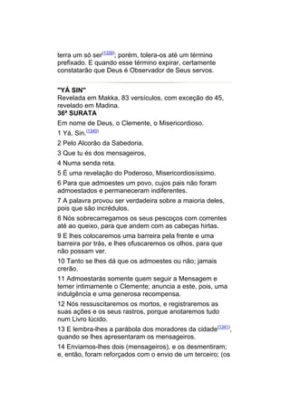 terra um só ser(1339); porém, tolera-os até um término
prefixado. E quando esse término expirar, certamente
constatarão que Deus é Observador de Seus servos.


"YÁ SIN"
Revelada em Makka, 83 versículos, com exceção do 45,
revelado em Madina.
36ª SURATA
Em nome de Deus, o Clemente, o Misericordioso.
1 Yá, Sin.(1340)
2 Pelo Alcorão da Sabedoria.
3 Que tu és dos mensageiros,
4 Numa senda reta.
5 É uma revelação do Poderoso, Misericordiosíssimo.
6 Para que admoestes um povo, cujos pais não foram
admoestados e permaneceram indiferentes.
7 A palavra provou ser verdadeira sobre a maioria deles,
pois que são incrédulos.
8 Nós sobrecarregamos os seus pescoços com correntes
até ao queixo, para que andem com as cabeças hirtas.
9 E lhes colocaremos uma barreira pela frente e uma
barreira por trás, e lhes ofuscaremos os olhos, para que
não possam ver.
10 Tanto se lhes dá que os admoestes ou não; jamais
crerão.
11 Admoestarás somente quem seguir a Mensagem e
temer intimamente o Clemente; anuncia a este, pois, uma
indulgência e uma generosa recompensa.
12 Nós ressuscitaremos os mortos, e registraremos as
suas ações e os seus rastros, porque anotaremos tudo
num Livro lúcido.
13 E lembra-lhes a parábola dos moradores da cidade(1341),
quando se lhes apresentaram os mensageiros.
14 Enviamos-lhes dois (mensageiros), e os desmentiram;
e, então, foram reforçados com o envio de um terceiro; (os
 
