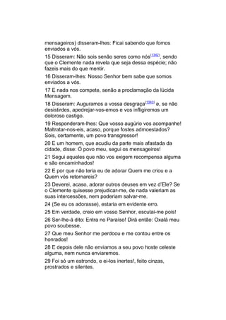 mensageiros) disseram-lhes: Ficai sabendo que fomos
enviados a vós.
15 Disseram: Não sois senão seres como nós(1342), sendo
que o Clemente nada revela que seja dessa espécie; não
fazeis mais do que mentir.
16 Disseram-lhes: Nosso Senhor bem sabe que somos
enviados a vós.
17 E nada nos compete, senão a proclamação da lúcida
Mensagem.
18 Disseram: Auguramos a vossa desgraça(1343) e, se não
desistirdes, apedrejar-vos-emos e vos infligiremos um
doloroso castigo.
19 Responderam-lhes: Que vosso augúrio vos acompanhe!
Maltratar-nos-eis, acaso, porque fostes admoestados?
Sois, certamente, um povo transgressor!
20 E um homem, que acudiu da parte mais afastada da
cidade, disse: Ó povo meu, segui os mensageiros!
21 Segui aqueles que não vos exigem recompensa alguma
e são encaminhados!
22 E por que não teria eu de adorar Quem me criou e a
Quem vós retornareis?
23 Deverei, acaso, adorar outros deuses em vez d’Ele? Se
o Clemente quisesse prejudicar-me, de nada valeriam as
suas intercessões, nem poderiam salvar-me.
24 (Se eu os adorasse), estaria em evidente erro.
25 Em verdade, creio em vosso Senhor, escutai-me pois!
26 Ser-lhe-á dito: Entra no Paraíso! Dirá então: Oxalá meu
povo soubesse,
27 Que meu Senhor me perdoou e me contou entre os
honrados!
28 E depois dele não enviamos a seu povo hoste celeste
alguma, nem nunca enviaremos.
29 Foi só um estrondo, e ei-los inertes!, feito cinzas,
prostrados e silentes.
 