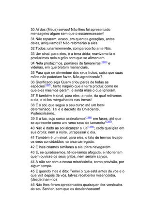 30 Ai dos (Meus) servos! Não lhes foi apresentado
mensageiro algum sem que o escarnecessem!
31 Não reparam, acaso, em quantas gerações, antes
deles, aniquilamos? Não retornarão a eles.
32 Todos, unanimemente, comparecerão ante Nós.
33 Um sinal, para eles, é a terra árida; reavivamo-la e
produzimos nela o grão com que se alimentam.
34 Nela produzimos, pomares de tamareiras(1344) e
videiras, em que brotam mananciais,
35 Para que se alimentem dos seus frutos, coisa que suas
mãos não poderiam fazer. Não agradecerão?
36 Glorificado seja Quem criou pares de todas as
espécies(1345), tanto naquilo que a terra produz como no
que eles mesmos geram, e ainda mais o que ignoram.
37 E também é sinal, para eles, a noite, da qual retiramos
o dia, e ei-los mergulhados nas trevas!
38 E o sol, que segue o seu curso até um local
determinado. Tal é o decreto do Onisciente,
Poderosíssimo.
39 E a lua, cujo curso assinalamos(1346) em fases, até que
se apresente como um ramo seco de tamareira(1347).
40 Não é dado ao sol alcançar a lua(1348); cada qual gira em
sua órbita; nem a noite, ultrapassar o dia.
41 Também é um sinal, para eles, o fato de termos levado
os seus concidadãos na arca carregada.
42 E lhes criamos similares a ela, para navegarem.
43 E, se quiséssemos, tê-los-íamos afogada, e não teriam
quem ouvisse os seus gritos, nem seriam salvos,
44 A não ser com a nossa misericórdia, como provisão, por
algum tempo.
45 E quando lhes é dito: Temei o que está antes de vós e o
que virá depois de vós, talvez recebereis misericórdia,
(desdenham-no)
46 Não lhes foram apresentados quaisquer dos versículos
do seu Senhor, sem que os desdenhassem!
 
