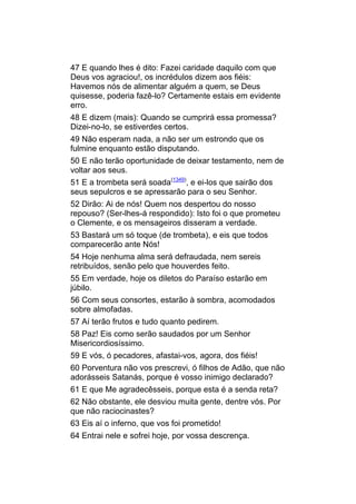 47 E quando lhes é dito: Fazei caridade daquilo com que
Deus vos agraciou!, os incrédulos dizem aos fiéis:
Havemos nós de alimentar alguém a quem, se Deus
quisesse, poderia fazê-lo? Certamente estais em evidente
erro.
48 E dizem (mais): Quando se cumprirá essa promessa?
Dizei-no-lo, se estiverdes certos.
49 Não esperam nada, a não ser um estrondo que os
fulmine enquanto estão disputando.
50 E não terão oportunidade de deixar testamento, nem de
voltar aos seus.
51 E a trombeta será soada(1349), e ei-los que sairão dos
seus sepulcros e se apressarão para o seu Senhor.
52 Dirão: Ai de nós! Quem nos despertou do nosso
repouso? (Ser-lhes-á respondido): Isto foi o que prometeu
o Clemente, e os mensageiros disseram a verdade.
53 Bastará um só toque (de trombeta), e eis que todos
comparecerão ante Nós!
54 Hoje nenhuma alma será defraudada, nem sereis
retribuídos, senão pelo que houverdes feito.
55 Em verdade, hoje os diletos do Paraíso estarão em
júbilo.
56 Com seus consortes, estarão à sombra, acomodados
sobre almofadas.
57 Aí terão frutos e tudo quanto pedirem.
58 Paz! Eis como serão saudados por um Senhor
Misericordiosíssimo.
59 E vós, ó pecadores, afastai-vos, agora, dos fiéis!
60 Porventura não vos prescrevi, ó filhos de Adão, que não
adorásseis Satanás, porque é vosso inimigo declarado?
61 E que Me agradecêsseis, porque esta é a senda reta?
62 Não obstante, ele desviou muita gente, dentre vós. Por
que não raciocinastes?
63 Eis aí o inferno, que vos foi prometido!
64 Entrai nele e sofrei hoje, por vossa descrença.
 