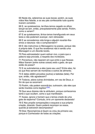 65 Neste dia, selaremos as suas bocas; porém, as suas
mãos Nos falarão, e os seu pés confessarão tudo quanto
tiverem cometido.
66 E, se quiséssemos, ter-lhes-íamos cegado os olhos;
lançar-se-iam, então, precipitadamente pela senda. Porém,
como a veriam?
67 E se quiséssemos, tê-los-íamos transfigurado em seus
lares e não poderiam avançar, nem retroceder.
68 E se concedemos vida longa a alguém reverter-lhe-
emos a natureza: não o compreendem?
69 E não instruímos (o Mensageiro) na poesia, porque não
é própria dele. O que lhe revelamos não é senão uma
Mensagem e um Alcorão lúcido,
70 Para admoestador quem estiver vivo, e para que a
palavra seja provada, a respeito dos incrédulos.
71 Porventura, não reparam em que entre o que Nossas
Mãos fizeram (entre outras coisas) está o gado, de que
estão de posse?
72 E os submetemos a eles (para seu uso)? Entre eles, há
os que lhes servem de montarias e outros de alimento.
73 E deles obtêm proveitos (outros) e bebidas (leite). Por
que, então, não agradecem?
74 Todavia, adora outras divindades, em vez de Deus, a
fim de que os socorram!
75 Porém, não podem socorrê-los; outrossim, são eles que
serão trazidos como legiões(1350).
76 Que seus dizeres não te atribulem, porque conhecemos
tanto o que ocultam, como o que manifestam.
77 Acaso, ignora o homem que o temos criado de uma
gota de esperma? Contudo, ei-lo um oponente declarado!
78 E Nos propõe comparações e esquece a sua própria
criação, dizendo: Quem poderá recompor os ossos,
quando já estiverem decompostos?
79 Dize: Recompô-los-á Quem os criou da primeira vez,
porque é Conhecedor de todas as criações.
 