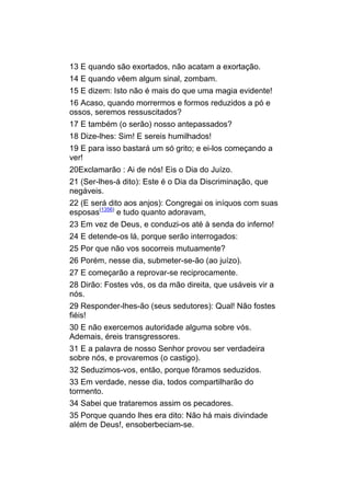 13 E quando são exortados, não acatam a exortação.
14 E quando vêem algum sinal, zombam.
15 E dizem: Isto não é mais do que uma magia evidente!
16 Acaso, quando morrermos e formos reduzidos a pó e
ossos, seremos ressuscitados?
17 E também (o serão) nosso antepassados?
18 Dize-lhes: Sim! E sereis humilhados!
19 E para isso bastará um só grito; e ei-los começando a
ver!
20Exclamarão : Ai de nós! Eis o Dia do Juízo.
21 (Ser-lhes-á dito): Este é o Dia da Discriminação, que
negáveis.
22 (E será dito aos anjos): Congregai os iníquos com suas
esposas(1356) e tudo quanto adoravam,
23 Em vez de Deus, e conduzi-os até à senda do inferno!
24 E detende-os lá, porque serão interrogados:
25 Por que não vos socorreis mutuamente?
26 Porém, nesse dia, submeter-se-ão (ao juízo).
27 E começarão a reprovar-se reciprocamente.
28 Dirão: Fostes vós, os da mão direita, que usáveis vir a
nós.
29 Responder-lhes-ão (seus sedutores): Qual! Não fostes
fiéis!
30 E não exercemos autoridade alguma sobre vós.
Ademais, éreis transgressores.
31 E a palavra de nosso Senhor provou ser verdadeira
sobre nós, e provaremos (o castigo).
32 Seduzimos-vos, então, porque fôramos seduzidos.
33 Em verdade, nesse dia, todos compartilharão do
tormento.
34 Sabei que trataremos assim os pecadores.
35 Porque quando lhes era dito: Não há mais divindade
além de Deus!, ensoberbeciam-se.
 