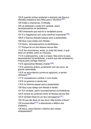 103 E quando ambos aceitaram o desígnio (de Deus) e
(Abraão) preparava (seu filho) para o sacrifício(1367).
104 Então o chamamos: Ó Abraão,
105 Já realizaste a visão! Em verdade, assim
recompensamos os benfeitores.
106 Certamente que esta foi a verdadeira prova.
107 E o resgatamos com outro sacrifício importante(1368).
108 E o fizemos (Abraão) passar para a posteridade.
109 Que a paz esteja com Abraão -
110 Assim, recompensamos os benfeitores -,
111 Porque foi um dos Nossos servos fiéis.
112 E lhe anunciamos, ainda, (a vinda de) Isaac, o qual
seria um profeta, entre os virtuosos.
113 E o abençoamos, a ele e a Isaac. Mas entre os seus
descendentes há benfeitores, e outros que são verdadeiros
iníquos para consigo mesmos.
114 E agraciamos Moisés e Aarão(1369).
115 E salvamos ambos, juntamente com seu povo, da
grande calamidade.
116 E os secundamos (contra os egípcios), e saíram
vitoriosos(1370).
117 E concedemos a ambos o Livro lúcido.
118 E os guiamos à senda reta.
119 E os fizemos passar para a posteridade.
120 Que a paz esteja com Moisés e Aarão!
121 Em verdade, assim recompensamos os benfeitores.
122 E ambos se contavam entre os Nossos servos fiéis.
123 E também Elias foi um dos mensageiros(1371).
124 Vê que ele disse ao seu povo: Não temeis a Deus?
125 Invocais Baal(1372) e abandonais o Melhor dos
criadores,
126 Deus, vosso Senhor e Senhor dos vossos
antepassados?
 